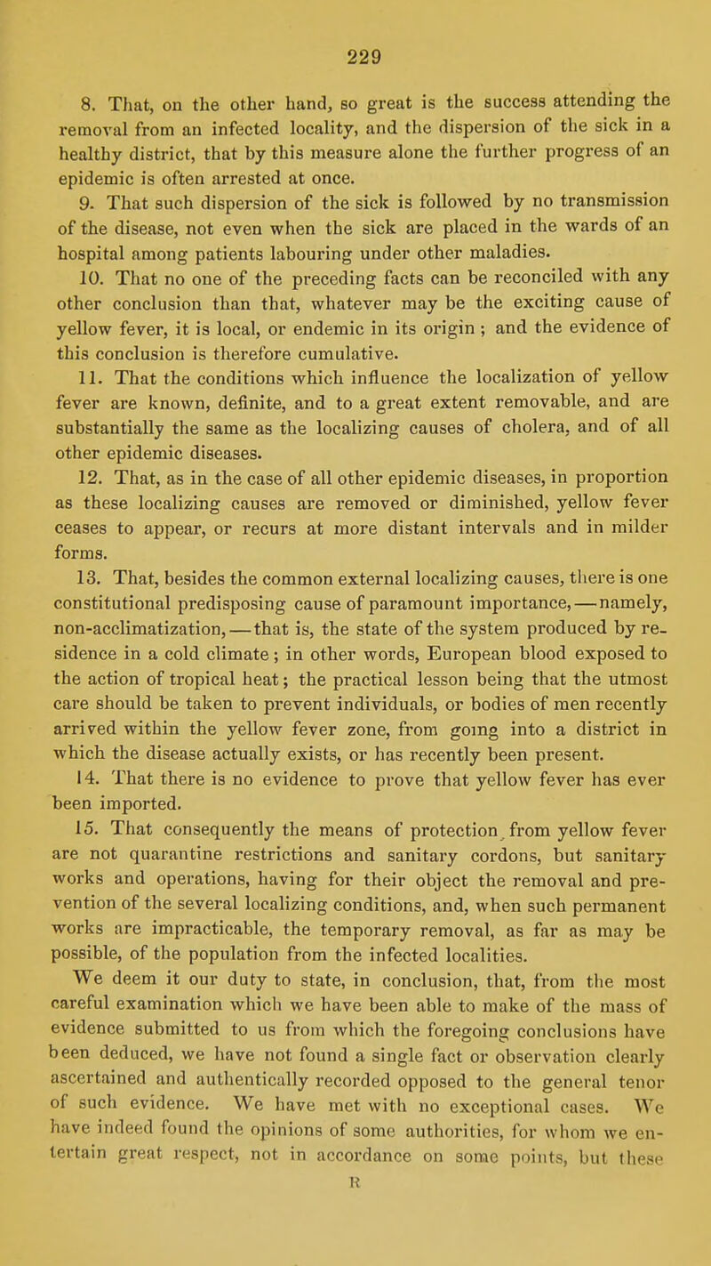 8. That, on the other hand, so great is the success attending the removal from an infected locality, and the dispersion of the sick in a healthy district, that by this measure alone the further progress of an epidemic is often arrested at once. 9. That such dispersion of the sick is followed by no transmission of the disease, not even when the sick are placed in the wards of an hospital among patients labouring under other maladies. 10. That no one of the preceding facts can be reconciled with any other conclusion than that, whatever may be the exciting cause of yellow fever, it is local, or endemic in its origin ; and the evidence of this conclusion is therefore cumulative. 11. That the conditions which influence the localization of yellow fever are known, definite, and to a great extent removable, and are substantially the same as the localizing causes of cholera, and of all other epidemic diseases. 12. That, as in the case of all other epidemic diseases, in proportion as these localizing causes are removed or diminished, yellow fever ceases to appear, or recurs at more distant intervals and in milder forms. 13. That, besides the common external localizing causes, thei'e is one constitutional predisposing cause of paramount importance,—namely, non-acclimatization,—that is, the state of the system produced by re- sidence in a cold climate; in other words, European blood exposed to the action of tropical heat; the practical lesson being that the utmost care should be taken to prevent individuals, or bodies of men recently arrived within the yellow fever zone, from going into a district in which the disease actually exists, or has recently been present. 14. That there is no evidence to prove that yellow fever has ever been imported. 15. That consequently the means of protection. from yellow fever are not quarantine restrictions and sanitary cordons, but sanitary works and operations, having for their object the removal and pre- vention of the several localizing conditions, and, when such permanent works are impracticable, the temporary removal, as far as may be possible, of the population from the infected localities. We deem it our duty to state, in conclusion, that, from the most careful examination which we have been able to make of the mass of evidence submitted to us from which the foregoing conclusions have been deduced, we have not found a single fact or observation clearly ascertained and autlientically recorded opposed to the general tenor of such evidence. We have met with no exceptional cases. We have indeed found the opinions of some authorities, for whom we en- tertain great respect, not in accordance on some points, but these R