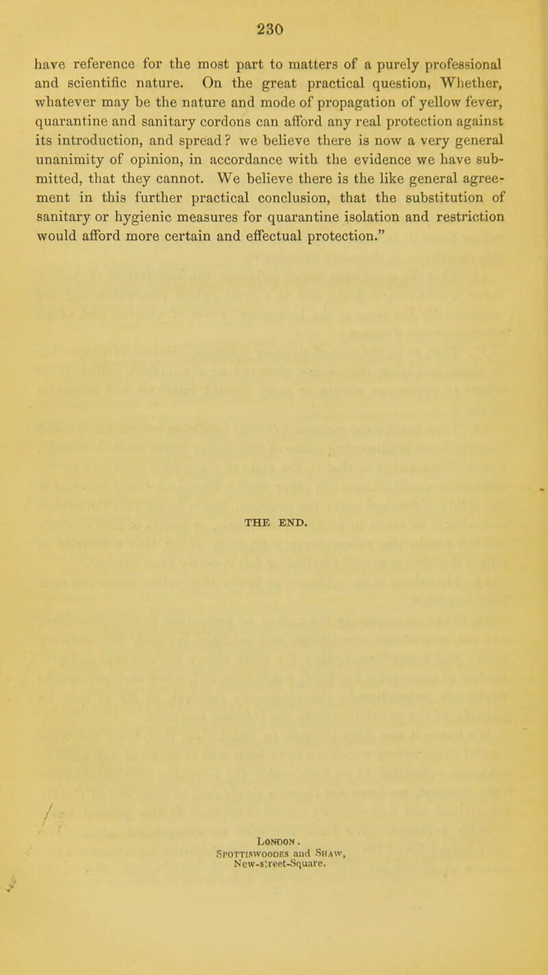 have reference for the most part to matters of a purely professional and scientific nature. On the great practical question, Wliether, whatever may be the nature and mode of propagation of yellow fever, quarantine and sanitary cordons can afford any real protection against its introduction, and spread ? we believe there is now a very general unanimity of opinion, in accordance with the evidence we have sub- mitted, that they cannot. We believe there is the like general agree- ment in this further practical conclusion, that the substitution of sanitary or hygienic measures for quarantine isolation and restriction would afford more certain and effectual protection. THE END. London. Spottiswoodes and Shaw, Ncw-street-Square.