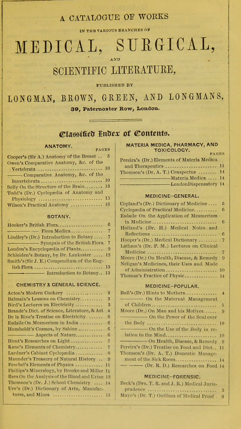 A CATALOGUE OF WORKS IN TUB VAHIOUS DRANCHE9 0» MEDICAL, SURGICAL, AND SCIENTIFIC LITERATUEE, PUBLISHED BY LONGMAN, BROWN, GREEN, AND LONGMANS, 39, Paternoster Row, Xiondon. maminclf livdsex of ©omenta. ANATOMY. FAGE9 Cooper'3 (Sir A.) Anatomy of the Breast .. 5 Owen's Comparative Anatomy, &c. of the Vertebrata 10 Comparative Anatomy, &c. of the Invertebrata 10 Solly On theStructnre of the Brain 13 Todd's (Dr.) CyclopKdia of Anatomy and Physiology 15 Wilson's Practical Anatomy 16 BOTANY. Hooker's British Flora 6 Flora Medica 7 Lindley's (Dr.) Introduction to Botany 7 Synopsis of the British Flora 7 Loudon's Encyclopsedia of Plants 9 Schleiden's Botany, by Dr. Lankester .... 13 Smith's(Sir J. E.) Compendium of the Eng- lish Flora 13 —— Introduction to Botany.. 13 CHEMISTRY X GENERAL SCIENCE. Acton's Modem Cookery 3 Balmain's Lessons on Chemistry 3 Bird's Lectures on Electricity 3 Brande's Diet, of Science, Literature, & Art 4 Do la Rive's Treatise on Electricity 6 EsdaileOn Mesmerism in India 6 Humboldt's Cosmos, by Sabine 0 Aspects of Nature 6 Hunt's Researches on Light 7 Kane's Elements of Chemistry 7 Lanlner's Cabinet Cyclopajdia 8 Mnundcr's Treasury of Natural History .. 9 Pc.schel's Elements of Physics 11 Phillips's Mineralogy, by lirookc and Miller li RecsOn the Analysis of the Blood and Urine 12 Thomson's (Dr. J.) School Chemistry i t lire's (Dr.) Dictionary of Arts, Manufac- MATERIA MEDICA, PHARMACY, AND TOXICOLOGY. PAGES Pereira's (Dr.) Elements of Materia Mediea and Therapeutics 11 Thomson's (Dr. A. T.) Conspectus U Materia Medica 14 LondonDispensatory 14 MEDICINE-GENERAL. Copland's (Dr.) Dictionary of Medicine .... 5 Cyclopaedia of Practical Medicine G Esdaile On the Application of Mesmerism in Medicine G Holland's (Dr. H.) Medical Notes and Reflections 6 Hooper's (Dr.) Medical Dictionary 7 Latham's (Dr. P. M.) Lectures on Clinical Medicine 7 Moore (Dr.) On Health, Disease, & Remedy 9 Neligan's Medicines, their Uses and Mode of Administration 10 Tliomas's Practice of Physic 14 MEDICINE-POPULAR. Bull's(Dr.) Hints to Mothers 4 On the Maternal Management of Children ri Moore (Dr.) On Man and his Motives 9 On the Power of the Soul over the Body lo On the Use of the Body in re- lation to the Mind lO On Health, Disease, & Remedy 9 Pereira's (Dr.) Treatise on Food and Diet.. 11 Thomson's (Dr. A. T.) Domestic Manage- ment of the Sick Room 14 (Dr. R. D.) Researches on Food 14 MEDICINE-FORENSIC. Beck's (Drs. T. R. and J. R.) Medical .Turis- pnidcnce 3
