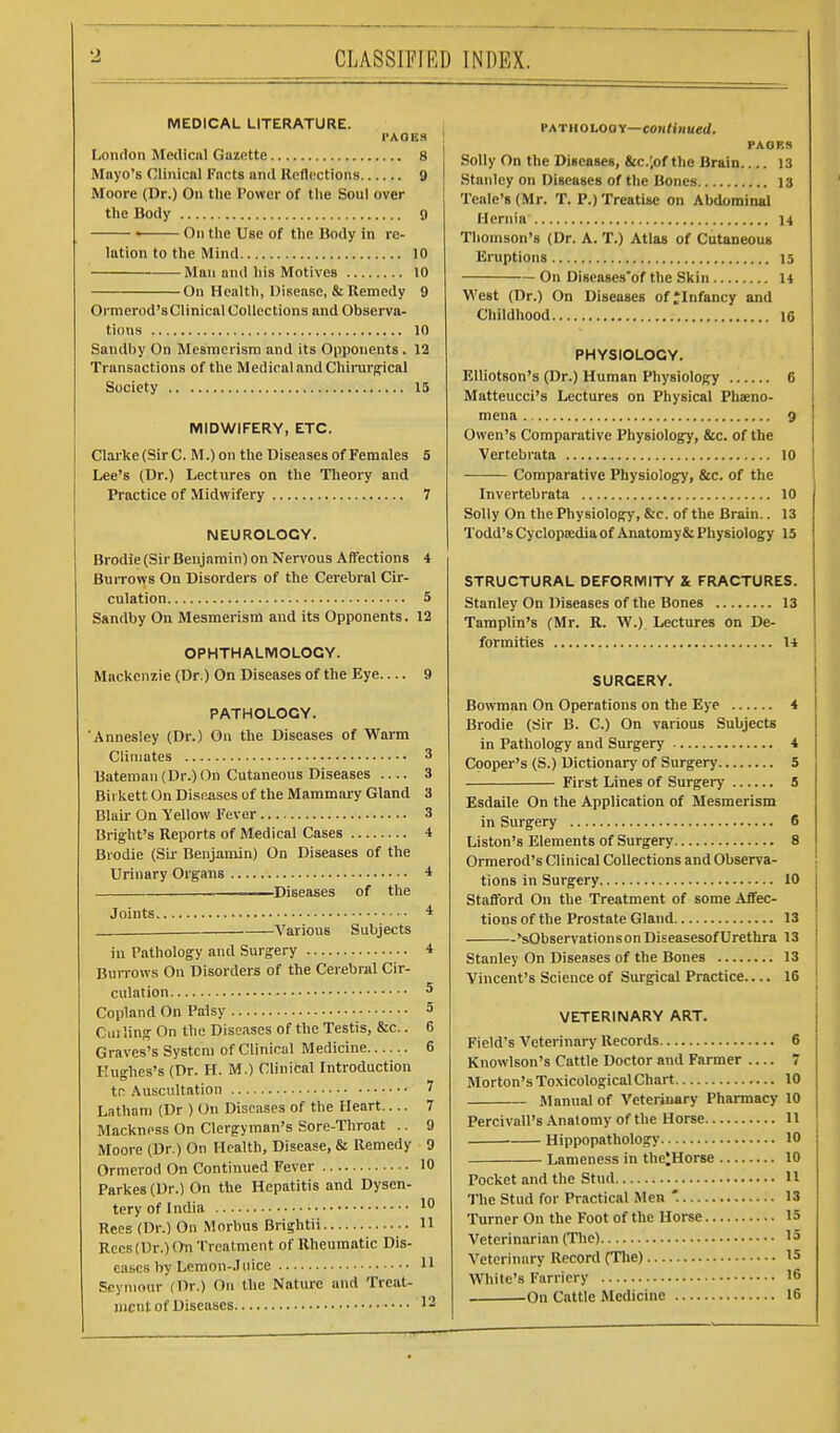 CLASSIFIED INDEX. MEDICAL LITERATURE. I'AQBH London Medical Gazette 8 Mayo's Clinical Facts and Reflections 9 Moore (Dr.) On the Power of the Soul over the Body 9 > On the Use of the Body in re- lation to the Mind 10 Man and his Motives 10 On Health, Disease, & Remedy 9 Ormerod'sClinical Collections and Observa- tions 10 Sandby On Mesmerism and its Opponents. 12 Transactions of the Medical andChinirpical Society 15 MIDWIFERY, ETC. Clai'ke (Sir 0. M.) on the Diseases of Females 5 Lee's (Dr.) Lectures on the Tlieory and Practice of Midwifery 7 NEUROLOGY. Brodie (Sir Benjamin) on Nervous Affections 4 BuiTows On Disorders of the Cerebral Cir- culation 5 Sandby On Mesmerism and its Opponents. 12 OPHTHALMOLOGY. Mackenzie (Dr.) On Diseases of the Eye 9 PATHOLOGY. 'Annesley (Dr.) On the Diseases of Warm Climates 3 Uateman (Dr.) (In Cutaneous Diseases 3 Bii kett On Disoiises of the Mammary Gland 3 Blair On Yellow Fever 3 Bright's Reports of Medical Cases 4 Brodie (Sir Benjamin) On Diseases of the Urinary Organs * Diseases of the Joints * Various Subjects in Tathology and Surgery * Burrows On Disorders of the Cerebriil Cir- culation 5 Copland On Palsy 5 Cui ling On the Diseases of the Testis, &c.. 6 Graves's System of Clinical Medicine 6 Hughes's (Dr. H. M.) Clinical Introduction tn Auscultation 7 Latham (Dr ) On Diseases of the Heart.... 7 Mackness On Clergyman's Sore-Throat .. 9 Moore (Dr.) On Health, Disease, & Remedy 9 Ormerod On Continued Fever 10 Parkes(Dr.) On the Hepatitis and Dysen- tery of India 10 Rees (Dr.) On .Morbus Brightii H Rocs (Dr.) On Treatment of Rheumatic Dis- eases by Lemon-.l nice 11 Seymour (Dr.) On the Nature and Treat- ment of Diseases 12 PATHOLOOY—co«<inuerf. PAOBS Solly On the Diseases, &c.;of the Brain 13 .Stanley on Diseases of the Bones 13 Teale's (Mr. T. P.) Treatise on Abdominal Hernia 14 Thomson's (Dr. A. T.) Atlas of Cutaneous Eruptions 15 On Diseases'of the Skin 14 West (Dr.) On Diseases ofjinfancy and Childhood 16 PHYSIOLOGY. EUiotson's (Dr.) Human Physiology 6 Matteucci's Lectures on Physical Pheno- mena 9 Owen's Comparative Physiology, Sic. of the Vertebrata 10 Comparative Physiology, &c. of the Invertebrata 10 Solly On the Physiology, &c. of the Brain.. 13 Todd's Cyclopa;dia of Anatomy & Physiology 15 STRUCTURAL DEFORMITY & FRACTURES. Stanley On Diseases of the Bones 13 Tamplin's (Mr. R. W.) Lectures on De- formities 14 SURGERY. Bo\vraan On Operations on the Eye 4 Brodie (Sir B. C.) On various Subjects in Pathology and Surgery 4 Cooper's (S.) Dictionary of Surgery 5 First Lines of Surgery 5 Esdaile On the Application of Mesmerism in Surgery 6 Liston's Elements of Surgery 8 Ormerod's Clinical Collections and Observa- tions in Surgery 10 Stafford On the Treatment of some Affec- tions of the Prostate Gland 13 'sObservationsonDiseasesof Urethra 13 Stanley On Diseases of the Bones 13 Vincent's Science of Surgical Practice 16 VETERINARY ART. Field's Veterinary Records 6 Knowlson's Cattle Doctor and Farmer 7 Morton's Toxicological Chart 10 Manual of Veterinary Pharmacy 10 Percivall's.\natomy ofthe Horse 11 • Hippopathology 10 Lameness in thelHorse 10 Pocket and the Stud H The Stud for Practical Men '. 13 Turner On the Foot of the Horse 15 Veterinarian (The) 15 Veterinary Record (The) 15 White's Farriery 16 ^On Cattle Medicine 16