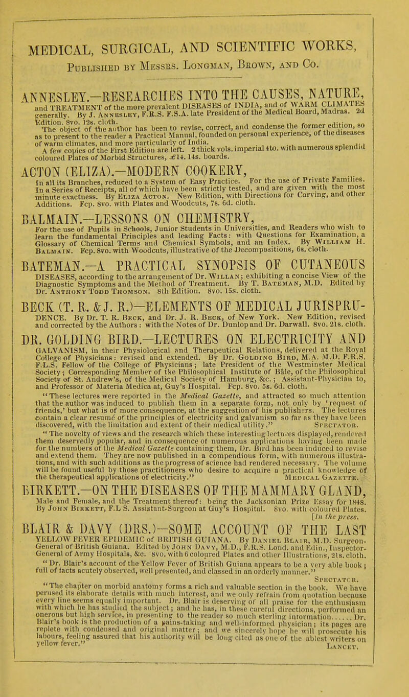 MEDICAL, SURGICAL, AND SCIENTIFIC WORKS, Published bv Messes. Longman, Beown, and Co. \NNESLEY.-RESEARC1IES INTO THE CAUSES, NATURE, »,u\ TRKATMFNT of the more prevalent DISEASES of INDIA, and of WARM CLIMATES enemUy By J AN N u^^^^^^^ K.r's F.S.A. late I'resident of the Medical Board. Madras. 2d H'he'objI.ci of the'l^^^^^^^ has been to revise, correct, and condense the fo™er editi^^^^^^^ as to present to the reader a Practici.l Manual, founded on personal experience, of the diseases of warm climates, and more particularly of India. .„„i„„j:.i A few copies of the First lidition are left. 2 thick vols, imperial 4to. with nutnerous splendid coloured Plates of Morbid Structures, ^ U. Us. boards. ACTON (ELIZA).-MODERN COOKERY, (n all its Branches, reduced to a System of Easy Practice. For the use of Private Families. In a Series of Receipts, all of which have been strictly tested, and are given with the most minute exactness. By EtizA Actox. New Edition, with Directions for Carving, and other Additions. Fcp. 8vo. with Plates and Woodcuts, 7s. 6d. cloth. BALMAIN.-LESSONS ON CHEMISTRY, For the use of Pupils in Scliools, Junior Students in Universities, and Readers who wish to learn the fundamental Principles and leading Facts: with Questions for Examination, a Glossary of Chemical Terms and Chemical Symbols, and an Index. By William H. Balm A IN. Fcp. 8vo. with Woodcuts, illustrative of the Decompositions, 6s. cloth. BATEMAN.-A PRACTICAL SYNOPSIS OE CUTANEOUS DISEASES, according to the arrangement of Dr. Willan; exhibiting a concise View of the Diagnostic Symptoms and the Method of Treatment. By T. Bateman, M.D. Edited by Dr. Anthony Todd Thomson. 81 h Edition. 8vo. 15s. cloth. BECK (T. R. & J. R.)-ELEMENTS OF MEDICAL JURISPRU- DENCE. By Dr. T. R. Beck, and Dr. J. R. Beck, of New York. New Edition, revised and corrected by the Authors : with the Notes of Dr. Dunlopnnd Dr. Darwall. 8vo. 21s. cloth. DR. GOLDING BIRD.-LECTURES ON ELECTRICITY AND GALVANISM, in their Physiological and Therapeutical Relations, delivered at the Royal College of Physicians: revised and extended. By Dr. Goldinq Bird, M.A. M.D. F.R.S. F L.S. Fellow of the College of Physicians; late President of the Westminster Medical Society; Corresponding Member of tke Philosophical Institute of Bile, of the Philosophical Society of St. Andrew's, of the Medical Society of Hamburg, &c.; Assistant-Physician to, and Professor of Materia Medica at, Guy's Hospital. Fcp. 8vo. 5s. 6d. cloth. These lectures were reported in the Medical Gazette, and attracted so much attention that the author was induced to publish them in a separate form, not only by ' request of friends,' but what is of more consequence, at the suggestion of his publishers. The lectures contain a clear resume of the principles of electricity and galvanism so far as they have been discovered, with the limitation and extent of their medical utility. Spectatoh.  The novelty of views and the research which these interestinglectu.'es displayed, rendered them deservedly popular, and in consequence ot numerous applications having been made for the numbers of the Medical Gazette containing them. Dr. Bud has been induced to revise and extend them. They are now published in a compendious form, with numerous illustra- tions, and with such additions as the progress of science had rendered necessary. The volume will be found useful by those practitioners who desire to acquire a practical knowledge of the therapeutical applications of electricity. Medical Gazk-ite. - BIRKETT.-ON THE DISEASES OP THE MAMMARY GLAND, Male and Female, and the Treatment thereof: beiiip^ the Jacksonian Prize lissay for 1H48. By John Birkett, F.L S. Assistant-Surgeon at Guy's Hospital. 8vo. with coloured Plates. \_ln the press. BLAIR & DAVY (DRS.)-SOME ACCOUNT OE THE LAST YliLLOW FKVER EPIDEMIC of BRITISH GUIANA. By Daniel Blair, M.D. Surgeon- General of British Guiana. Edited by John Davy, M.D., F.R.S. Lond. and Edin., Inspector- General of Army Hospitals, &c. 8vo. withGcoloiired Plates and other llhisti atious, 21s. cloth.  Dr. Blair's account of the Yellow Fever of British Guiana appears to be a very able book i full of facts acutely observed, well presented, and classed in an orderly manner. Sl'KCTATrR. The chapter on morbid anatomy forms a rich and valuable section in the book. We have perused its elaborate details with nuich interest, and we onlv relVain from quotation because every line seems cqniilly important. Dr. Blair is deserving of all praise for the enthusiasm with which he has studied the subject; and ho has, in these carclul directions, iiorforincd an onerous but high service, in presenting to the reader so much sterling inlorination l)r Blair's book IS the production of a |iains-takiug and well-informed physician; its pages' aro replete with condensed and original matter; and we sincerely hope he will prosecute his labours, feeling assured that his authority will be long cited as one of the ablest writers on yellow fever. Lancet.