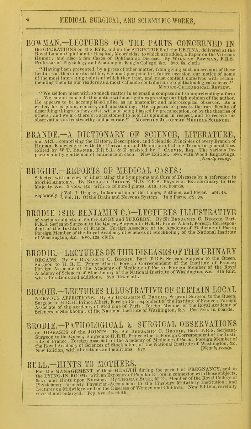 BOWMAN-LECTURES ON THE PARTS CONCERNED IN the OPliRATIONri on tlio EYK, iiiiil on the STllUCTUKU of the IIHTINA, dclivercil at tlie Uoyiil London Ophthalmic Hospital, Mooi lields : to which are added, a Paper on tlie Vitreous Humor; and also a few Cases of (Iphthalmic Disease, liy William IJowman, F.R.S. Professor of Physiology and Anatomy in Kiuff's College, &c. 8vo. Cs. cloth.  Having been prevented, liy a i)rcss of other matter, from giving such an arcount of these Lectures as their merits call for, we must postpone to a future occasion our notice of some of the most interesting points of which they treat, and must content ourselves with recom- mending them to our readers as a most valuable contribution to ophthalmological science. Medico-Cuirukoical Review. We seldom meet with so ranch matter in so small a compass and so unpretending a form .... Wc cannot conclude this notice without again expressing our high opinion of the author. He appears to be accomplished alike as an anatomist and microscopical observer. As a writer, he is plain, concise, and imassuming. He appears to possess the rare faculty of describing things as they exist, without being biassed by j)reconcepliou, or by the theories of others; and we are therefore accustomed to liold his opinions in respect, and to receive his observations as trustworthy and accuiate. Monthly Jl. of the Medical Sciences. BRANDE-A DICTIONARY OE SCIENCE, LITERATURE, and ART; comprising the History, Description, and Scientific Principles of every Branch of Human Knowledge: with the Derivation and Definition of all ne Terms in general Use. Edited by W T. Brande, F.R.S.L. & E. assisted by .1. Cauvin, Esq. The various De- partments by gentlemen of eininenco in cacli. New Edition. 8vo. with Wood Engravings. [Nearly ready. BRIGIIT.-REPORTS OF MEDICAL CASES: Selected with a view of illustrating the Symptoms and Cure of Diseases by a reference to Morbid Anatomy. By Richard Bright, M.D. F.R.S. Physician Extraordinary to Her Majesty, &c. 2 vols. 4to. with 54 coloured plates, ^13. 13s. boards. 1 /Vol. I. Dropsy, Inflammation of the Lungs, Phthisis, and Fever. £i. is. separately ■[ yq,_ ^ of the Brain and Nervous System. In 2 Parts, ^'9. 9s. BRODIE (SIR BENJAMIN C.)-LECTURES ILLUSTRATIVE of various subjects in PATHOLOGY and SURGERY. By Sir Benjamin C. Brodie, Bart. F.R.S. Serjeant-Surgeon to the Queen, Surgeon to H.R.H. Prince Albert, Foreign Correspon- dent of the Institute of France; Foreign Associate of the Academy of Medicine of Paris; Foreign Member of the Royal Academy of Sciences of Stockholm ; of the National Institute of Washington, &c. 8V0. 12s. cloth. BRODIE.-LECTURES ON THE DISEASES OE THE URINARY ORGANS. By Sir Benjamin C. Brodie, Bart. F.R.S. Serjeant-Surgeon to the Queen. Sur<^eon to H. R. H. Prince Albert, Foreign Correspondent of the Institute of France; Forei-n Associate of the Academy of Medicine of Paris; Foreign Member of the Royal Academy of Sciences of Stockholm ; of the National Institute of Washington, &c. 4th Edit, with alterations and additions. 6vo. 12s. cloth. BRODIE.-LECTURES ILLUSTRATIVE OE CERTAIN LOCAL NERVOUS AFFECTIONS. By Sir Benjamin C. Brodie, Serjeant-Surgeon to the Queen, Surgeon to H.R.H. Prince Albert, Foreign Correspondent of the Institute of France; Foreign Associate of the Academy of Medicine of Paris; Forei-n Member of tl'%l\oyal Academy of Sciences of Stockholm ; of the National Institute of Wasliington, &c. Post 8vo. 4s. boards. BRODIE.-PATHOLOGICAL & SURGICAL OBSERVATIONS on DISEASES of the JOINTS. By Sir Benjamin C. Brodie, Bart. F.R.S. Serjeant- Surgeon to the Queen, Surgeon to H.R.H. Prince Albert, Foreign Correspondent of the Insti- tute of France; Foreign Associate of the Academy of Medicine of Pans ; loreign Member of the Royal Academy of Sciences of Stockholm ; of the National Institute of Washington, &c. New Edition, with alterations and additions. 8vo. Li>early reaay. BULL-HINTS TO MOTHERS, For the MANAGEMENT of their HEALTH during the period of PREGNANCY, and m the LYING-IN ROOM: with an Exposure of Popular Krrors in connexion with those sulyeas, &c and Hints upon Nursing, lly Thomas Bull, M.I) -^'cmber of tlie^^^^^^^^^^^^^^ Phvsicians- formerly Physician-Accoucheur to the I'liislmry Midwifery Institution, ami Lecturer oii Midwifery,and on the Diseases of Woxcn and Children. New Edition, carefully revised and enlarged. Fcp. 8vo. 5s. cloth.