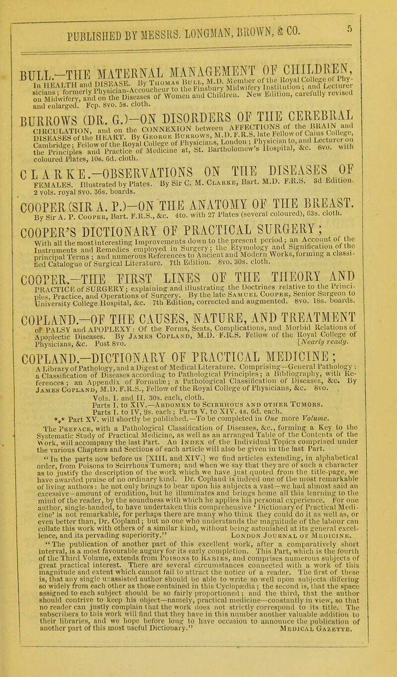 PUBLISHED BY MESSRS. LONGMAK, lillOWN, ft CO. luul eulargeil. I'cp. 8vo. 5s. cloth. BURROWS (DR. G.)-ON DISORDERS OF THE CEREBRAL ^^^CUWVlILn^ the CONNEXION ^-^^^ C, nSt, F ow^^ Colk-Ro of Physicians, Lo.ulon ; pi'V-'.an to, an.l U-ctum; o The Piiuciples aiul Practice of Medicine ut, St. liartliolomcw's llosi-itai, isic. bvo. >Mtl. coloured Plates, lOs. Od. cloth. CLARKE-OBSERVATIONS ON TUE DISEASES OF FEMALES. Illustrated by Plates, liy Sir C. M. Clarku, Bart. M.D. F.R.b. 3d Edition. 2 vols, royal 8vo. 3Gs. boards. COOPER (SIR A. P.)-ON THE ANATOMY OF THE BREAST. By Sir A. P. Coopek, Bart. F.ll.S., &c. 4to. with 27 Plates (several coloured), 63s. cloth. COOPER'S DICTIONARY OF PRACTICAL SURGERY; With all the most interesting Iraprovemcuts down to the presen t period ; an Accouu t of he Instruments and Remedies%mployed in Sm-gery ; the 1^ ^Vn «S^XrV^'f~^^ principal Terms ; and numerous lleforences to Ancient and Modern Works, loi mmg a classi- fied Catalogue of Surgical Literature. Tth Edition. 8vo. 30s. cloth. COOPER.-THE FIRST LINES OF THE THEORY AND PRACTICH of SURGERY; explaining and illustrating the Doctrines relative to the Prnici- nles. Practice, and Operations of Surgery. By the late Samuel Cooper, Senior Surgeon to University College Hospital, &c. 7th Edition, corrected and augmented. 6vo. 18s. boards. COPLAND.-OF THE CAUSES, NATURE, AND TREATMENT of PALSY and APOPLEXY: Of the Forms, Seats, Complications, and Morbiil Relations of Apoplectic Diseases. By James Copland, M.D. F.ll.S. Fellow of the Royal College of Physicians, &c. Post 8vo. [Nearli/ ready. COPLAND.-DICTIONARY OF PRACTICAL MEDICINE; A Library of Pathology, and a Digest of Medical Literature. Comprising—General Pathology ; a Classification of Diseases according to Pathological Principles; a Bdiliogruphy, with Re- ferences • an Appendix of Formula;; a Pathological Classification of Diseases, &c. By James Copland, M.D. F.R.S., Fellow of the Royal College of Physicians, &c. 6vo. Vols. I. and II. 30s. each, cloth. Parts I. to XIV.—Abdomen to Scirrhous and other Tomohs. Parts I. to IV, 9s. each ; Parts V. to XIV. 4s. 6d. each. *»* Part XV. will sliortly be published.—To be completed in One more Volume. The Preface, with a Pathological Classification of Diseases, &c., forming a Key to the Systematic Study of Practical Medicine, as well as an arranged Table of the Contents of the Work, will accompany the last Part. An Index of the Individual Topics comprised under the various Chapters and Sections of each article will also be given in the last Part. In the parts now before us [XII[. and XIV.] we find articles extending, in alphabetical order, from Poisons to Scirrhous Tumors; and when we say that they are ot such a character as to justify the description of the work which we have just quoted from the title-page, we have awarded praise of no ordinary kind. Dr. Copland is indeed one of the most remarkable of living authors : he not only brings to bear upon his subjects a vast—we had almost said an excessive-amount of erudition, but he illuminates and brings home all this learning to the mind of the reader, by the soundness with which he applies his personal experience. For one author, single-handed, to have undertaken this comprehensive ' Dictionary of Practical Medi- cine' is not remarkable, for perhaps there are many who think they ciuild do it as well as, or even better than. Dr. Copland; but no one who understands the magnitude of the labour can collate this work with otliers of a similar kind, without being astonished at its general excel- lence, and its pervading superiority. London Journal ok Medicine. The publication of another part of this excellent work, after a comparatively short interval, is a most favourable augury for its early completion. This Part, which is the fourlli of the Third Volume, extends from Poisons to Kaiiiks, and comprises numerous subjects of great practical interest. There are several circumstances connected with a work of this magnitude and extent which cannot fail to attract the notice of a reader. The first of these is, that any single u:;assisted author should be able to write so well upon subjects dificriiig so widely from each other as those contained in this Cyclopiedia; the second is, that the space assigned to each subject should be so fairly proportioned; and the thinl, th:it the author should contrive to keep his object—namely, practical medicine—constantly in view, so that no reiuler can justly complain that the work does not strictly correspond to its title. The subscribers to this work will lind that they have in this number another valuable addition to their libraries, and wo hope before long to have occasion to announce the publication of another part of this most useful Dictionary. Medical GAiEiTE.