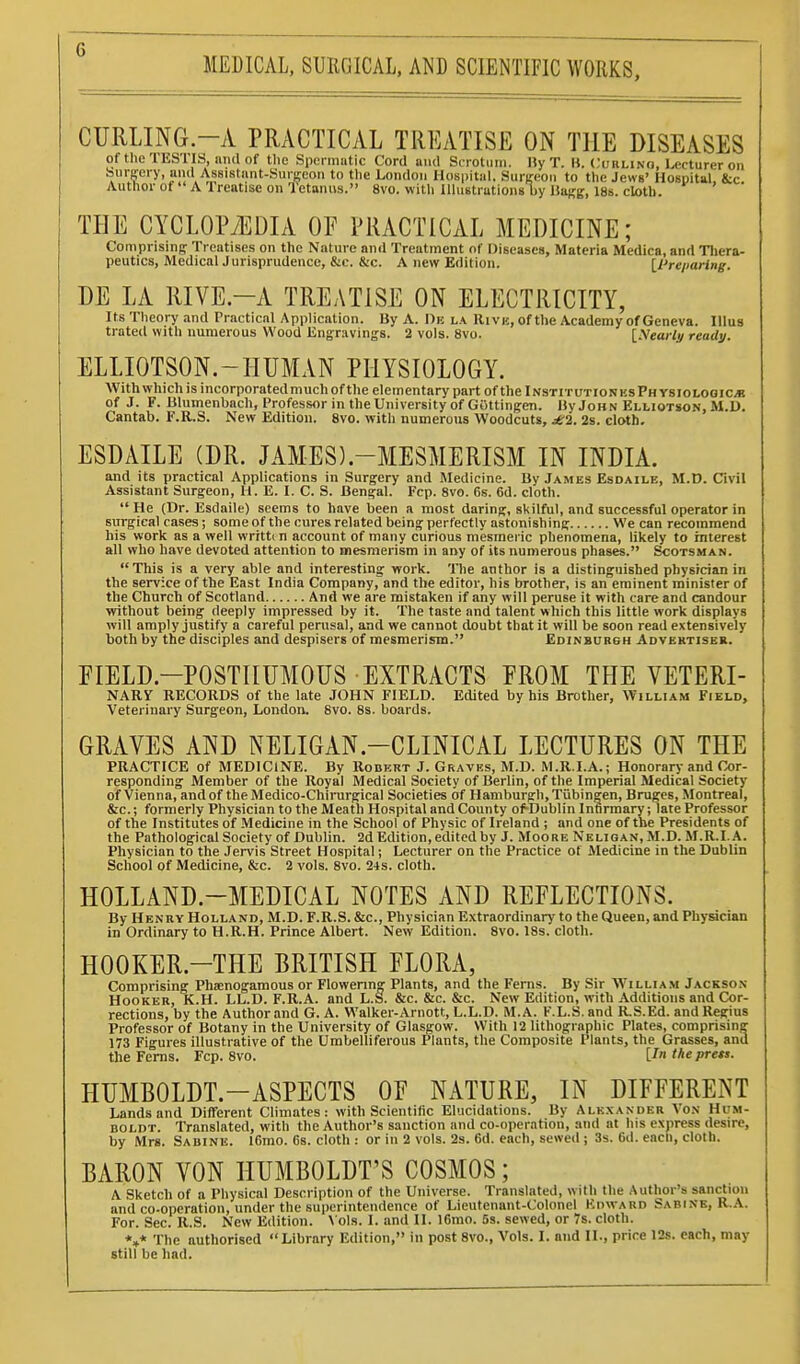 CURLING-A PRACTICAL TREATISE ON THE DISEASES of the TESTIS, and of the Speniiutic Cord and Scrotum. Hy T. B. Cuklino, lecturer on burgery, and Assistant-SiUKeon to the London Hospital. SiirKL'on to the Jews' Hospital, &c Authorof A Ireatise on Tetanus. 8vo. with Uhistrutions by Itagg, 18s. cloth. THE CYCLOPAEDIA OF PRACTICAL MEDICINE; Comprising Treatises on the Nature and Treatment of Diseases, Materia Mcdica, and Thera- peutics, MedicalJurisprudenco, &c. &c. A new Edition. H'reparing. DE LA RIVE-A TREATISE ON ELECTRICITY, Its Theory and Practical Application. By A. De la Rivk, of the Academy of Geneva. Illus trated with numerous Wood Kng;r:iving8. 2 vols. 8vo. [.VeaWj/ ready. ELLIOTSON.-HUMAN PHYSIOLOGY. With which is incorporatedmuch of the elementary part ofthelNSTiTUTioNKsFHYSioLooic^ of J. F. Blumenbach, Professor in the University of Gottingen. HyJoHN Elliotson, M.U. Cantab. F.R.S. New Edition. 8vo. with numerous Woodcuts, £2. 2s. cloth. ESDAILE (DR. JAMES).-MESMERISM IN INDIA. and its practical Applications in Surgery and Medicine. By James Esdaile, M.D. Civil Assistant Surgeon, H. E. I. C. S. Bengal. Fcp. 8vo. 6s. 6d. cloth. He (Dr. Esdaile) seems to have been a most daring, skilful, and successful operator in surgical cases; some of the cures related being perfectly astonishing We can recommend his work as a well writtin account of many curious mesmeric phenomena, likely to interest all who have devoted attention to mesmerism in any of its numerous phases. Scotsman. This is a very able and interesting work. The author is a distinguished physician in the service of the East India Company, and the editor, his brother, is an eminent minister of the Church of Scotland And we are mistaken if any will peruse it with care and candour without being deeply impressed by it. The taste and talent which this little work displays will amply justify a careful perusal, and we cannot doubt that it will be soon read extensively both by the disciples and despisers of mesmerism. Edinburgh Advertiser. EIELD.-POSTIIUMOUS EXTRACTS FROM THE VETERI- NARy RECORDS of the late JOHN FIELD. Edited by his Brother, William Field, Veterinary Surgeon, London. 8vo. 8s. boards. GIUVES AND NELIGAN.-CLINICAL LECTURES ON THE PRACTICE of MEDICINE. By Robert J. Graves, M.D. M.R.I.A.; Honorary and Cor- responding Member of the Royal Medical Society of Berlin, of the Imperial Medical Society of Vienna, and of the Medico-Chinirgical Societies of Hamburgh, Tubingen, Bruges, Montreal, &c.; formerly Physician to the Meath Hospital and County of-Dublin Infirmary; late Professor of the Institutes of Medicine in the School of Physic of Ireland ; and one of the Presidents of the Pathological Society of Dublin. 2d Edition, edited by J. Moore Neligan,M.D. M.R.I. A. Physician to the Jervis Street Hospital; Lecturer on the Practice of Medicine in the Dublin School of Medicine, &c. 2 vols. 8vo. 24s. cloth. HOLLAND.-MEDICAL NOTES AND REFLECTIONS. By Henry Holland, M.D. F.R.S. &c.. Physician Extraordinary to the Queen, and Physician in Ordinary to H.R.H. Prince Albert. New Edition. 8vo. 18s. cloth. HOOKER.-THE BRITISH FLORA, Comprising Phsenogamous or Flowenng Plants, and the Ferns. By Sir W^illia.m Jackson Hooker, K.H. LL.D. F.R.A. and L.S. &c. &c. &c. New Edition, with Additions and Cor- rections, by the Author and G. A. Walker-Arnott, L.L.D. M.A. F.L.S. and R.S.Ed. and Regius Professor of Botany in the University of Glasgow. With 12 lithographic Plates, comprising 173 Figures illustrative of the Umbelliferous Plants, the Composite Plants, the Grasses, and the Ferns. Fcp. 8vo. the press. HUMBOLDT.-ASPECTS OF NATURE, IN DIFFERENT Lands and Different Climates: with Scientific Elucidations. By Alk.xander Vox Hum- boldt. Translated, with the Author's sanction and co-operation, and at his express desire, by Mrs. Sabine. 16mo. 68. cloth : or in 2 vols. 2s. 6d. each, sewed ; 3s. 6d. eacn, cloth. BARON VON HUMBOLDT'S COSMOS; A Sketch of a Physical Description of the Universe. Translated, with the Author's sanction and co-operation, under the superintendence of Lieutenant-Colonel Edward Sabine, R.A. For. Sec. R.S. New Edition. \ ols. I. and II. 16mo. 5s. sewed, or 7s. cloth. *»* The authorised Library Edition, in post 8vo., Vols. I. and II., price 12s. each, may still be had.