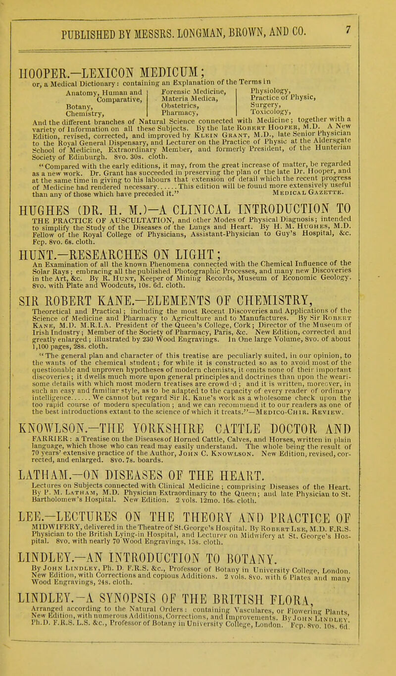 IIOOPER.-LEXICON MEDICUM; or, a Medical Dictiomiry: containing an Explanation of the Terms in Anatomy, Human and Comparative, Botany, Chemistry, Forensic Medicine, Physiology, Materia Medica, Practice of Physic, Obstetrics, Surgery, Pharmacy, Toxicology, And the cUfferent branches of Natural Science connected with Medicine; together with a variety of Information on all these Subjects. Uy the late Kohkkt Hoopeii, M.U. A New Edition, revised, corrected, and improved by Ki.kin Grant, M.l)., late henior t-nysician to the Royal General Dispensary, and Lecturer on the Practice of Physic at the AUIersgate t=chool of Medicine, Extraordinary Member, and formerly President, of the Hunteriaii Society of Edinburgh. 8vo. 30s. cloth. Compared with the early editions, it may, from the great increase of matter, be regarded as a new work. Dr. Grant has succeeded in preserving the plan of the late Dr. Hooper, and at the same time in giving to his labours that extension of detail which the recent progress of Medicine had rendered necessary This edition will be found more extensively useful than any of those which have preceded it. Medical Gazette. HUGHES (DR. H. M.)-A CLINICAL INTRODUCTION TO THE PRACTICE OF AUSCULTATION, and other Modes of Physical Diagnosis; intended to simplify the Study of the Diseases of the Lungs and Heart. Uy H. M. Hughes, M.D. Fellow of the Royal College of Physicians, Assistant-Physician to Guy's Hospital, &c. Fcp. 8vo. 6s. cloth. HUNT-RESEARCHES ON LIGHT; An Examination of all the known Phenomena connected with the Chemical Influence of the Solar Rays; embracing all the published Photographic Processes, and many new Discoveries in the Art, &c. By R. Hunt, Keeper of Mining Records, Museum of Economic Geology. 8V0. with Plate and Woodcuts, 10s. 6d. cloth. SIR ROBERT KANE-ELEMENTS OF CHEMISTRY, Theoretical and Practical; including the most Recent Discoveries and Applications of the Science of Medicine and Pharmacy to Agriculture and to Manufactures. By Sir Robert Kane, M.O. M.R.I.A. President of the Queen's College, Cork; Director of the Museum of Irish Industry; Member of the Society of Pharmacy, Paris, &c. New Edition, corrected and greatly enlarged ; illustrated by 230 Wood Engravings. In One large Volume, 8vo. of about 1,100 pages, 28s. cloth.  The general plan and character of this treatise are peculiarly suited, in our opinion, to the wants of the chemical student; for while it is constructed so as to avoid most of the r|uestionable and unproven hypotheses of modern chemists, it omits none of their important discoveries; it dwells much more upon general principles and doctrines than upon the weari- some details with which most modern treatises are crowd'd ; and it is written, moreover, in such nn easy and familiar style, as to be adapted to the capacity of every reader of ordinary intelligence We cannot but regard Sir K. Kane's work as a wholesome check upon the too rapid course of modern speculation ; and we can recommend it to our readers as one of the best introductions extant to the science of which it treats.—Medico-Ch ir. Review. KNOWLSON.-THE YORKSHIRE CATTLE DOCTOR AND FARRIER: a Treatise on the Diseasesof Horned Cattle, Calves, and Horses, written in plain language, which those who can read may easily understand. The whole being the result of 70 years' extensive practice of the Author, John C. Knowlson. New Edition, revised, cor- rected, and enlarged. 8vo. 7s. boards. LATHAM-ON DISEASES OF THE HEART. Lectures on Subjects connected with Clinical Medicine; comprising Diseases of the Heart. By P. M. Latham, M.D. Physician Extraordinary to the Queen; and late Physician to St. Bartholomew's Hospital. New Edition. 2 vols. 12nio. 16s. cloth. LEE.-LECTURES ON THE THEORY AND PRACTICE OF MIDWIFERY, delivered in theTheatreofSt.George's Hospital. By RouertLbk, M.D. F.R.S. Physician to the British Lying-in Hospital, and Leclurer on Midwifery at St. George's Hos- pital. 8vo. with nearly 70 Wood Engravings, 15s. cloth. LINDLEY.—AN INTRODUCTION TO BOTANY. yJoHN.l^'Nnf-BV.Ph. D. F.R.S. &c., Professor of Botany in University College, London New Edition, with Corrections and copious Additions. 2 vols. 8vo. with G Plates and manv Wood Engravings, 24s. cloth. ' LINDLEY.-A SYNOPSIS OF THE BRITISH FLORA, Arranged according to the Natural Orders: containing Vasculares, or Flowerinir Plants New Edition, with numerous Additions,Corrections, and fmprovements. BvJohn Li\nt i-v Ph.D. F.R.S. L.S. &c., Professor of Botany ill Universilv College, London. Fcp 8vo 10s fid