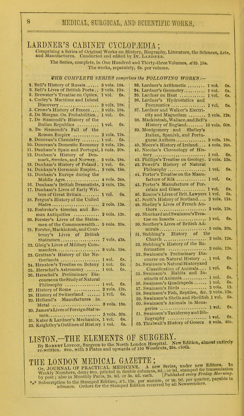LARDNER'S CABINET CYCLOPiEDIA; Comprisiiip; a Series of Original Works on History, Biograpliy, Literature, the Sdences, Arts, and Mauutacturea. Coiuliictcd ai)il edited by Dr. liAuuNEU. The Series, complete, in One Hundred and Thirty-three Volumes, £39.18s. Tlie works, separately, 68. per volume. VHB COMPLETE SERIEa comprises the FOLLOWING WORKS:— 6. 10. 11. 12. 13. U. 15. 16. 17. 18. 19. 20. 21. 22. 23. 24. 25. 26. 27. 28, 29. 30. 31 32, Bell's History of Russia 3 vols. Bell's Lives of British Poets., 2 vols. Brewster's Treatise on Optics. 1 vol. Cooley's Maritime and Inland Discovei-y 8 vols, Crowe's History of France.... 3 vols. De Morgan On Probabilities.. 1 vol. De Sismondi's History of the Italian Republics 1 vol. De Sismondi's Fall of the Roman Empire 2 vols. Donovan's Chemistry 1 vol. Donovan's Domestic Economy 2 vols, Dunham's Spain and Portugal, 5 vols. Dunham's History of Den- mark, Sweden, and Norway.. 8 vols. Dunham's History of Poland . 1 vol. Dunham's Germanic Empire., 3 vols. Dunham's Europe during the Middle Ages 4 vols. Dunham's British Dramatists, 2 vols. Dunham's Lives of Early Wri- ters of Great Britain J vol. Fergus's History of the United States a vols. Fosbroke's Grecian and Ro- man Antiquities ,. 3 vols. Forster's Lives of the States- men of the Commonwealth.. S vols. Forster, Mackintosh, and Cour. tenay's Lives Of British Statesmen 7 vols. Gleig's Lives of Military Com- manders 8 vols. Grattan's History of the Ne- therlands 1 vol. Henslow's Treatise on Botany 1 vol. Herschel's Astronomy 1 vol. Herschel's Preliminary Dis- courseon theStudy of Natural Philosophy 1 vol. History of Rome 2 vols. Histoi-y of Switzerland I vol. Holland's Manufactures in Metal 8 vols. James'sLi ves of Foreign Stat as- men 5 vols. Kater & Lardner's Mechanics, 1 vol. Keightley's Outlines of Hist jry 1 vol. 188. 12s. 6s. 18s. 18s, 6s. 68. I2s. 68. 12s. 80s. 18s. 6s, 183. 24s, 123, 6b. 128. 128. 30s. 42a. 18s. 6s. 6s. 6s. 6s. 12s. ISs. SOS. 63. 83. Lardner's Arithmetic 1 vol, 84. Lardner's Geometry1 vol, 85. Lardner on Heat 1 vol, 86. Lardner's Hydrostatics and Pneumatics I vol, 87. Lardner and Walker's Electri- city and Magnetism 2 vols. 88. Mackintosh,Wallace,andBell's History of England 10 vols, 89. Montgomery and Shelley's Italian, Spanish, and Portu- guese Authors 3 vols. 40. Moore's History of Ireland.... 4 vols. 41. Nicolas's Chronology of His- tory 1 vol. 42. Phillips's Treatise on Geolog)'. 2 vols. 43. Powell's History of Natural Philosophy 1 vol, 44. Porter's Treatise on the Manu- facture of Silk J vol. 45. Porter's Manufacture of Por- celain and Glass 1 vol, 46. Roscoe's Lives of Brit. Lawyers 1 voL 47. Scott's History of Scotland.... 2 vols. 48. Shelley's Lives of French Au- thors 2 vols. 49. ShuckardandSwainson'sTrea- tise on Insects 1 voL 50. Southey's Lives of British Ad- mirals 5 vols. 61. Stebbing's History Of the Church 2 vols. 52. Stebbing's History of the Re- formation 2 vols, 53. Swainson's Preliminary Dis- course on Natural History ., 1 vol. 54. Swainson's Natural Historyand Classification of Animals.... 1 vot 55. Swainson's Habits and In- stincts of Animals 1 vol. 56. Swainson's Quadrupeds 1 vol. 57. Swainson's Birds 2 vols. 58. Swainson's Fish, Reptiles, &c. 2 vols. 59. Swainson's Shells and Shellfish 1 vol. 60. Swainson's Animals in Mena- geries 1 61. Swainson's Taxidermy and Bib- liography 1 TOl. 62. Thirlwall'8 History of Greece 8 vols. 68. 6b. 68. 6«. 128. 608. 189. 24s. 68. 12s. 68. 6b. 6s. 6s. 12s. 12b. 6s. SOs. 128. 12s. 6s. 68. 6s. 6s. 12. 12s. 6s. 6s. 6s. 46s. LISTON.-THE ELEMENTS or SURGERY. By RoBEKTLisToN, Surgeon to the North London Hospital. New Ed.tlon. almost entirely re-written. 8vo. with 3 Plates and upwards of 150 Woodcuts, 25s. cloth. THE LONDON MEDICAL GAZETTE; Or JOURNAL OF PRACTICAL MEDICINE. A new Senes, under <^,K™*^:^; Vvecify Numbers, demySvo. printed in <'«ble columns, 8d ;or^ . st^^^^^^^^ l.v uost ■ also in Mouth y Parts, 2s. 8d. or 3s. 4d. each. ll'itOttsneit nay stiuki/ j *,* SuStt to tL stamped Edition,1.19s ^or nnnum or 9s *|; K-}- -' 1-V»-' > advunce. Onlurs for the Stamped Edition received by all Ne«svcnacrs.