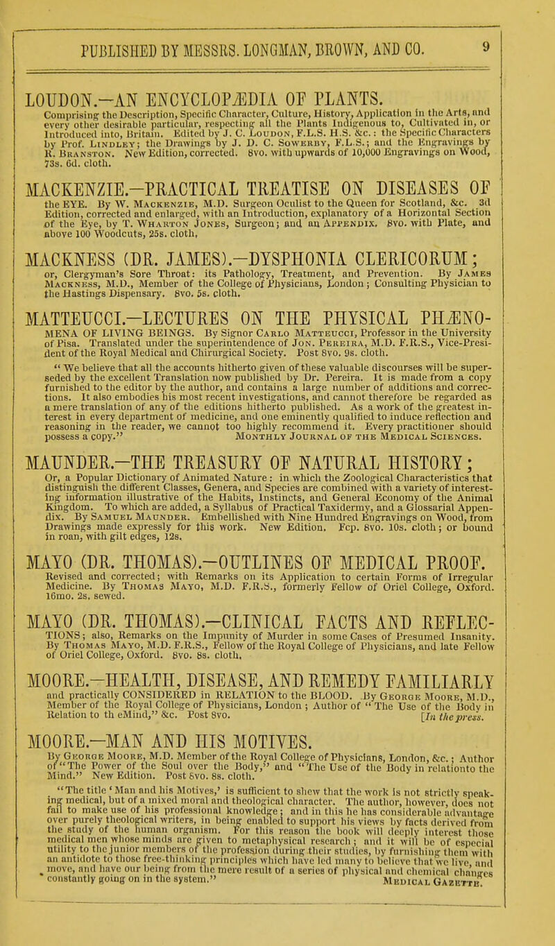 LOUDON.-AN ENCYCLOPiEDIA OF PLANTS. Comprising the Description, Specific Cliaracter, Culture, History^ Application In the Arts, and every other desirable particular, respecting- all the Plants luditfenous to, Cultivated in, or Introduced into, Hritain. Edited by J. C. Loudon, F.L.S. U.S. &c.: the Specific Characters by Prof. Lindley; the Drawings by J. D. C. SowEunY, F.L.S.; and the Kn^ravings bv K. Uranston. Nov Edition, corrected. 8vo. with upwards of 10,000 En(jravinijs on Wood, 733. 6d. cloth. MACKENZIE-PRACTICAL TREATISE ON DISEASES OF the EYE. By W. Mackenzie, M.D. Surgeon Oculist to the Queen for Scotland, &c. 3il Edition, corrected and enlarged, with an Introduction, explanatory of a Horizontal Section of the Eye, by T. Wharton Jones, Surgeon; nnil au Appendix. 8vo. with Plate, and above 100 Woodcuts, 25s. cloth, MACKNESS (DR. JAMES).-DYSPHONIA CLERICORUM; or, Clergyman's Sore Throat: its Pathology, Treatment, and Prevention. By James Mackness, M.D., Member of the College of Physicians, London; Consulting Physician to the Hastings Dispensary, 8vo, 5s. cloth, MATTEUCCI.-LECTURES ON THE PHYSICAL PH^NO- MENA OF LIVING BEINGS. By Signor Carlo Matteucoi, Professor in the University of Pisa. Translated under the superintendence of Jon. Pereira, M.D. F.R.S., Vice-Presi- dent of the Royal Medical and Chirurgical Society. Post 8vo. 9s. cloth.  We believe that all the accounts hitherto given of these valuable discourses will be super- seded by the excellent Translation now published by Dr. Pereira. It is made from a copy furnished to the editor by the author, and contains a large number of additions and correc- tions. It also embodies his most recent investigations, and cannot therefore be regarded as a mere translation of any of the editions hitherto published. As a work of the greatest in- terest in every department of medicine, and one eminently qualified to induce reflection and reasoning in the reader, we cannot too highly recommend it. Every practitioner should possess a copy. Monthly Journal of the Medical Sciences. MArNDER.-THE TREASURY OE NATURAL HISTORY; Or, a Popular Dictionary of Animated Nature: in which the Zoological Characteristics that distinguish the diflferent Classes, Genera, and Species are combined with a variety of interest- injj information illustrative of the Habits, Instincts, and General Economy of the Animal Kingdom. To which are added, a Syllabus of Practical Taxidermy, and a Glossarial Appen- dix. By Samuel Maunder. Embellished with Nine Hundred Engravings on Wood, from Drawings made expressly for this work. New Edition. Fcp. 8vo. 10s. cloth; or bound in roan, with gilt edges, 128. MAYO (DR. THOMAS).-ODTLINES OE MEDICAL PROOF. Revised and corrected; with Remarks on its Application to certain Forms of Irregular Medicine. By Thomas Mayo, M.D. F.R.S., formerly Fellow of Oriel College, Oxford. 16mo. 2s. sewed. MAYO (DR. THOMAS).-CLINICAL FACTS AND REFLEC- TIONS; also, Remarks on the Impunity of Murder in some Cases of Presumed lusanitv. By Thomas Mayo, M.D. F.R.S., Fellow of the Royal College of Physicians, and late Fellow of Oriel College, Oxford. 8vo. 8s. cloth. MOORE.-HEALTH, DISEASE, AND REMEDY FAMILIARLY and practically CONSIDERED in RELATION to the BLOOD. By George Moore, M.D., Member of the Royal College of Physicians, London ; Author of  The Use of the Bodv in Relation to th eMind, &c. Post 8vo. [/« t/,gpreiss. MOORE.-MAN AND HIS MOTIVES. By George Moore, M.D. Member of the Royal College of Physicians, London, &c.; Author of The Power of the Soul over the Body, and The Use of the Body in relationto the Mind. New Edition. Post 5vo. 88. cloth. The title 'Man and his Motives,' is sufficient to shew that the work is not strictly speak- ing medical, but of a mixed moral and tlieolosical character. The author, however, does not fail to make use of his professional knowledge; and in this he has considerable udvantag-e over purely theological writers, in being cnnbled to support his views by facts derived from the study of the human organism. For this reason the book will deeply interest those ■ constantly going on in the system. Medical Gazbttb.