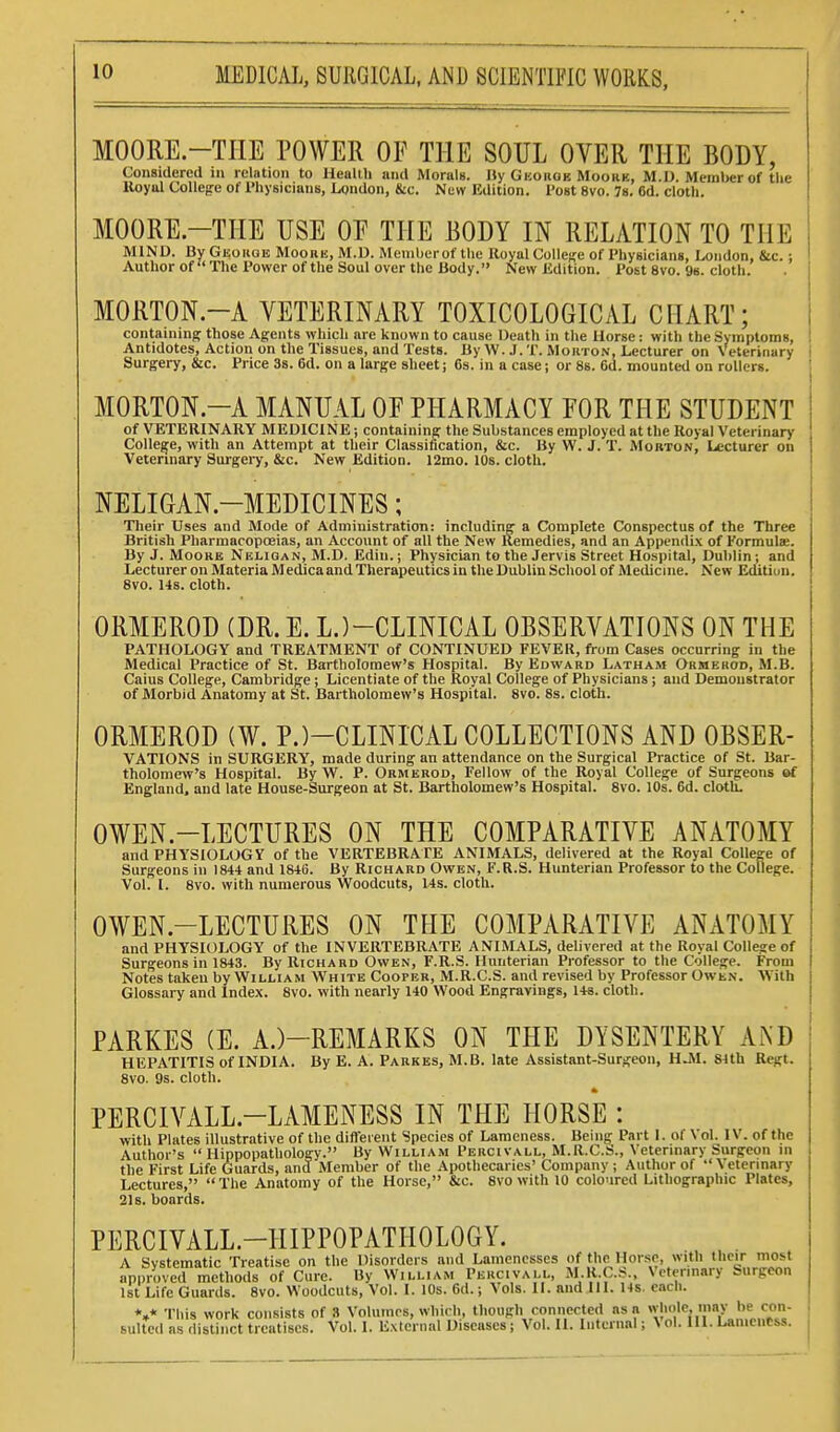 MOORE.-TIIE POWER OF THE SOUL OVER THE BODY, Considered m relation to Health and Morals. Hy Ghokoe Moorb, M.D. Memlier of the lloyol College of Physicians, London, &c. Nuw Edition. Post 8vo. 78. 6d. cloth. MOORE.-THE USE OF THE BODY IN RELATION TO THE MIND. By Geoiigb Moobe, M.D. Member of the UoyalCoUese of Physicians, London, &c.; Author of The Power of the Soul over the Body. New Edition. Post 8vo. 9b. cloth. MORTON.-A VETERINARY TOXICOLOGICAL CHART; i containing those Agents which are known to cause Death in the Horse: with the Symptoms, Antidotes, Action on the Tissues, and Tests. By W. J. T. Morton, Lecturer on Veterinary i Surgery, &c. Price 3s. 6d. on a large sheet; 6s. in a case; or 88. 6d. mounted on rollers. • MORTON.-A MANUAL OF PHARMACY FOR THE STUDENT j of VETERINARY MEDICINE; containing the Substances employed at the Royal Veterinary College, with an Attempt at their Classification, &c. By W. J. T. Morton, Lecturer on Veterinary Surgeiy, &c. New Edition. 12mo. lOs. cloth. NELIGAN.-MEDICINES; Tlieir Uses and Mode of Administration: including a Complete Conspectus of the Three British Pharmacopoeias, an Account of all the New Remedies, and an Appendix of Formulae. By J. MoORB Neligan, M.D. Edin.; Physician to the Jervis Street Hospital, Dublin; and Lecturer on Materia Medica and Therapeutics in the Dublin School of Medicine. New Editiun. 8vo. 14s. cloth. ORMEROD (DR. E. L.)-CLINICAL OBSERVATIONS ON THE PATHOLOGY and TREATMENT of CONTINUED FEVER, from Cases occurring in the Medical Practice of St. Bartholomew's Hospital. By Edward Latham Ormekod, M.B. Caius College, Cambridge; Licentiate of the Royal College of Physicians; and Demonstrator of Morbid Anatomy at St. Bartholomew's Hospital. 8vo. 8s. cloth. ORMEROD (W. P.)-CLINICAL COLLECTIONS AND OBSER- VATIONS in SURGERY, made during an attendance on the Surgical Practice of St. Bar- tholomew's Hospital. By W. P. Ormerod, Fellow of the Royal College of Surgeons «rf England, and late House-Surgeon at St. Bartholomew's Hospital. 8vo. lOs. 6d. cloth. OWEN.-LECTURES ON THE COMPARATIVE ANATOMY and PHYSIOLOGY of the VERTEBRATE ANIMALS, delivered at the Royal College of Surgeons in 1844 and 1846. By Richard Owen, F.R.S. Hunterian Professor to the College. Vol. I. 8V0. with numerous Woodcuts, I4s. cloth. OWEN.-LECTURES ON THE COMPARATIVE ANATOMY and PHYSIOLOGY of the INVERTEBRATE ANIMALS, delivered at the Royal College of Surgeons in 1843. By Richard Owen, F.R.S. Hunterian Professor to the College. From Notes taken by William White Cooper, M.R.C.S. and revised by Professor Owen. With Glossary and Index. 8vo. with nearly 140 Wood Engravings, 148. cloth. PARKES (E. A.)-REMARKS ON THE DYSENTERY AND HEPATITIS of INDIA. By E. A. Pabkes, M.B. late Assistant-Surgeon, H^. 84th RcRt. 8vo. 9s. cloth. PERCIVALL.-LAMENESS IN THE HORSE : with Plates illustrative of the different Species of Lameness. Being Part I. of Vol. IV. of the Author's  Hippopathology. By William Percivall, M.R.C.S., Veterinary Surgeon m the First Life Guards, and Member of the Apothecaries' Company ; Author of Veterinary Lectures, The Anatomy of the Horse, &c. 8vo with 10 coloured Lithographic Plates, 21s. boards. PERCIVALL.-HIPPOPATHOLOGY. A Systematic Treatise on the Disorders and Lamenesses of the Horse, with their most approved methods of Cure. By William Percivall, M.R.C.S., Vetermary Surgeon 1st Life Guards. 8vo. Woodcuts, Vol. I. 10s. 6d.; Vols. II. and HI. 14s. each. *»* This work consists of 8 Volumes, which, though connected as a