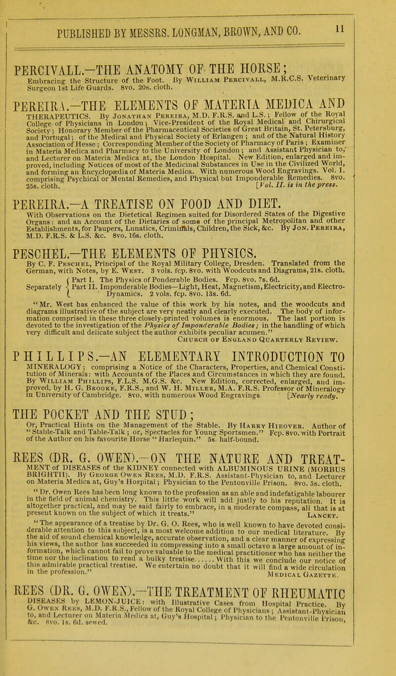i PUBLISHED BY MESSRS. LONGMAN, BROWN, AND CO. PERCIVALL.-TIIE ANATOMY OP THE HORSE; Embracing the Structure of the Foot. Jiy William Pebcivall, M.U.C.S. Veterinary Surgeon 1st Life Guards. 8vo. 20s. cloth. PEREIRA.-THE ELEMENTS OF MATERIA MEDICA AND THERAPEUTICS. By Jonathan Pereiba, M.D. F.K.S. and L.S.; Fellow of the Royal College of Physicians in London j Vice-President of the Royal Medical and Chirurgical Society; Honorary Member of the Pharmaceutical Societies of Great Britain, St. Petersburg, and I'ortugal; of the Medical and Physical Society of Erlangen ; and of the Natural History Association of Hesse; Corresponding Memberof the Society of Phannacy of Paris; Examiner in Materia Medica and Pharmacy to the University of London; and Assistant Physician to; and Lecturer on Materia Medica at, the London Hospital. New Edition, enlarged and im- proved, including Notices of most of the Medicinal Substances in Use in the Civilized World, and forming an Encyclopaidiaof Materia Medica. With numerous Wood Engravings. Vol. 1. comprising Psychical or Mental Remedies, and Physical but Imponderable Remedies. 8vo. 258. cloth. [ ^ol. II. it in the press. PEREIRA.-A TREATISE ON EOOD AND DIET. With Observations on the Dietetical Regimen suited for Disordered States of the Digestive Organs: and an Account of the Dietaries of some Of the principal Metropolitan and other Establishments, for Paupers, Lunatics, Crimiiftls, Children, the Sick, &c. By Jon. Pebeira, M.D. F.K.S. & L.S. &c. 8vo. 16s. cloth. PESCHEL.-THE ELEMENTS OE PHYSICS. By C. F. Peschel, Principal of the Royal Military College, Dresden. Translated from the German, with Notes, by E. West. 3 vols. fcp. 8vo. with Woodcuts and Diagrams, 218. cloth. f Part 1. The Physics of Ponderable Bodies. Fcp. Svo. 7s. 6d. Separately < Part IL Imponderable Bodies—Light, Heat, Magnetism, Electricity, and Electro- l ' Dynamics. 2 vols. fcp. 8vo. 13s. 6d. Mr. West has enhanced the value of this work by his notes, and the woodcuts and diagrams illustrative of the subject are very neatly and clearly executed. The body of infor- mation comprised in these three closely-printed volumes is enormous. The last portion is devoted to the investigation of the Physics of Imponderable Bodies; in the handling of which very difficult and delicate subject the author exhibits peculiar acumen. Church of Enuland Quaetebly Review. PHIL LI PS.-AN ELEMENTARY INTRODUCTION TO MINERALOGY; comprising a Notice of the Characters, Properties, and Chemical Consti- tution of Minerals: with Accounts of the Places and Circumstances in which they are found. By William Phillips, F.L.S. M.G.S. &c. New Edition, corrected, enlarged, and im- proved, by H. G. Brooke, F.R.S., and W. H. Miller, M.A. F.R.S. Professor of Mineralogy in University of Cambridge. Svo. with numerous Wood Engravings. {Nearly ready. THE POCKET AND THE STUD; Or, Practical Hints on the Management of the Stable. By Harry Hieoveb. Author of  Stable-Talk and Table-Talk ; or. Spectacles for Young Sportsmen. Fcp. 8vo. with Portrait of the Author on his favourite Horse  Harlequin. 58. half-bound. REES (DR. G. 0¥EN).-ON THE NATURE AND TREAT- MENT of DISEASES of the KIDNEY connected with ALBUMINOUS URINE (MORBUS BRIGHT!!). By George Owen Rees, M.D. F.R.S. Assistant-Physician to, and Lecturer on Materia Medica at, Guy's Hospital; Physician to the Pentonville Prison. Svo. 5s. cloth.  Dr. Owen Rees has been long known to the profession as an able and indefatigable labourer in the field of animal chemistry. This little work will add justly to his reputation It is altogether practical, and may be said fairly to embrace, in a moderate compass, all that is at present known on the subject of which it treats. Lancet. The appearance of a treatise by Dr. G. O. Rees, who is well known to have devoted consi- derable attention to this subject, is a most welcome addition to our medical literature By the aid of sound chemical knowledge, accurate observation, and a clear manner of expressing- his views, the author has succeeded in compressing into a small octavo a large amount of in- formation, which cannot fail to prove valuable to the medical practitioner who has neither the time nor the inclination to read a bulky treatise With this we conclude our notice of this admirable practical treatise. We entertain no doubt that it will find a wide circulation in the profession. M bdical Gazette. REES (DR. G. OWEN).-THE TREATMENT OE RHEUMATIC DISEASES by LEMON-JUICli: with Illustrative Cases from Hospital Practice. By G. Owen Rkks, M.D. KIt.b te low of the Royal College of Physicians ; Assistant-Physician to, and Lecturer on Materia Med.ca at, Guy's Hospital; Physician to the Pentonville Prison SIC. Svo. Is. od. sewed. •>-»»iouii.