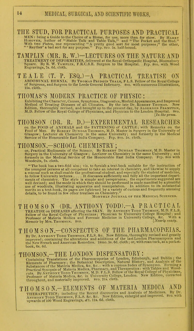 THE STUD, POR PRACTICAL PURPOSES AND PRACTICAL MKN : beinp a Guide to the Choice of a Horse, for use, more than for show. By Hakry lliKOVEu, Author of Stable Talk and Table Talk, and The Pocket and the Stud. With two I'lates, one representing' A pretty good sort for most purposes; the other,  ' Rayther' u bad sort for any purpose. Fcp. 8vo. 5s. half-bound. TAMPLIN (MR. R. W.)-LECTURES ON THE NATURE AND TREATMENT OF nEFORMITIES, delivered at the Royal Orthopsedic Hospital, Bloomsbury Square. By R. W. Tamplin, F.R.C.S.E. Surgeon to the Hospital. Fcp. 8vo. with Wood Engravings, 7s. 6d. cloth. TEALE (T. P. ESQ.)-A PRACTICAL TREATISE ON ABnOMINAL HERNIA. By Thomas Pridqin Teale, F.L.S. Fellow of the Royal College of Surgeons, and Surgeon to the Leeds General Infirmary. 8vo. with numerous Illustrations, 15s. cloth. THOMAS'S MODERN PRACTICE OE PHYSIC : Exhibiting the Character, Causes, Symptoms, Diagnostics, Morbid Appearances, and Improved Method of Treating Diseases of all Climates. By the late Dr. Robert Thomas. New- Edition, thorougldy revised, and brought up to the present day, by Alger.non Frampton, M.D. Fellow of the Royal College of Physicians, and Physician to the London Hospital. 8vo. [/« the press. THOMSON (DR. R. D.)-EXPERIMENTAL RESEARCHES on the FOOD of ANIMALS and the FATTENING of CATTLE; with Remarks on the Food of Man. By Robert Dundas Thomson, M.D. Master in Surgery in the University of Glasgow; Lecturer oh Chemistry in the same University; and formerly in the Medical Service of the Honourable East India Company. Fcp. Svo. 5s. cloth. THOMSON.-SCHOOL CHEMISTRY; or. Practical Rudiments of the Science. By Robert Dondas Thomson, M.D. Master in Surgery in the University of Glasgow ; Lecturer on Chemistry in the same University; and formerly in the Medical Service of the Honourable East India Company. Fcp. Svo with Woodcuts, 7s. cloth.  Tlie book has a two-fold aim ; viz. to furnish a text-book suitable for the instruction of the youngest persons at all competent to take an interest in chemistry, and likewise to supply a manual such as shall enable the professional student, and especially the student of medicine, to follow University lectures It discusses sufficiently and fully all the important depart- ments of chemistry. The style is simple and perspicuous; the experiments suggested are well devised; and the mode in which they should be performed is made manifest by a plentiful use of woodcuts, illustrating apparatus and manipulation. In addition to its substantial merits as a text-book, its pages are lightened by a variety of curious and frequently amusing details, to be found in few other treatises on Chemistry. Monthly Journal of the Medical Sciexces. THOMSON (DR. ANTHONY TODD).-A PRACTICAL TREATISE on DISEASES affecting the SKIN. By Anthony Todd Thomsox, M.D. F.L.S. Fellow of the Royal College of Physicians; Physician to University College Hospital; and Professor of Materia Medica and Forensic Medicine in University College, &c. With a Memoirby Mrs. Thomson. Svo. \_Nearls rea<ly. THOMSON.-CONSPECTUS OE THE PHARMACOPffilAS. By Dr. Anthony Todd Thomson, F.L.S. &c. New Edition, thoroughly revised and greatly improved; containing the alterations and additions of the last London Pharmacopieia and the New French and American Remedies. 18mo. 5s. 6d. cloth; or, mth roan tuck, as a pocket- book, 6s. 6d. THOMSON.-THE LONDON DISPENSATORY: Practical Synopsis of Materia Medica, Pharmacy, and Therapeutics: with Tables ami )\ood- cuts ByANTHONYToDDTHOMSON, M.D. F.L.S. Fellow of the Royal College of Physicians Professor of Materia Medica, &c. in University College, Loudon. New Edition, correrted throughout, and materially improved. Svo. 21s. cloth. THOMSON.-ELEMENTS OE MATERIA MEDICA AND THERAPEUTICS; including the Recent discoveries and Analysis of Jledicines. By Dr. Anthony Todd Thomson, F'.L.S. &c. &c. New Edition, enlarged and improved. Svo. with upwards of 100 Wood Engravings, ^'\. lis. 6d. cloth.
