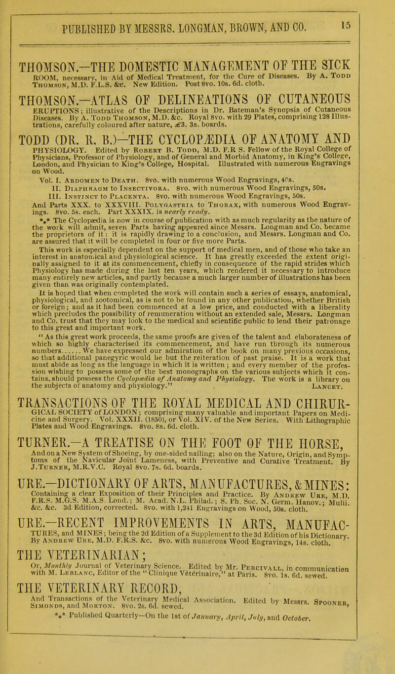 THOMSON.-TI-TE DOMESTIC MANAGEMENT OF THE SICK ROOM, necessary, in Aiil of Medical Treatment, for tlie Cure of Diseases. By A. Todd Thomson, M.D. F.L.S. &c. New Edition. Post 8vo. 10s. 6d. clotli. THOMSON-ATLAS OF DELINEATIONS OP CUTANEOUS ERUPTIONS; illustrative of the Descriptions in Dr. Bateman's Synopsis of Cutaneous Diseases. By .\. Todd Thomson, M.D. &c. Royal 8vo. with29 Plates,comprising 128 Illus- trations, carefully coloured after nature, j£3. 3s. boards. TODD (DR. R. 13.)-THE CYCLOPAEDIA OF ANATOMY AND PHYSIOLOGY. Edited by Robert B. Todd, M.D. F.R S. Fellow of the Royal College of Physicians, Professor of Physiology, and of General and Morbid Anatomy, in King's College, London, and Physician to King's College, Hospital. Illustrated with numerous Engravings on Wood. Vol. I. Abdomen to Death. 8vo. with numerous Wood Engravings, 40s. II. Diaphragm to Insectivora. 8vo. with numerous Wood Engravings, 50s. III. Instinct to Placenta. 8vo. with numerous Wood Engravings, 50s. And Parts XXX. to XXXVIII. Polyoastria to Thorax, with numerous Wood Engrav- ings. Svo. 5s. each. Part XXXIX. is nearly ready. *»* The Cyclopaedia is now in course of publication with as much regularity as the nature of the work will admit, seven Parts having appeared since Messrs. Longman and Co. became the proprietors of it: it is rapidly drawing to a conclusion, and Messrs. Longman and Co. aie assured that it will be completed in four or five more Parts. This work is especially dependent on the support of medical men, and of those wJio take an interest in anatoniical and physiological science. It has greatly exceeded the extent origi- nally assigned to it at its commencement, chiefly in consequence of the rapid strides which Physiology has made during the last ten years, which rendered it necessary to introduce many entirely new articles, and partly because a much larger number of illustrations has been given than was originally contemplated. It is hoped that when cimpleted the work will contain such a series of essays, anatomical, physiological, and zootomical, as is not to be found in any other publication, whether British or foreign; and as it had been commenced at a low price, and conducted with a liberality which precludes the possibility of remuneration without an extended sale, Messrs. Longman and Co. trust that they may look to the medical and scientific public to lend their pationage to this great and important work.  As this great work proceeds, the same proofs are given of the talent and elaborateness of which so highly characterised its commencement, and have run through its numerous numbers We have expressed our admiration of the book on many previous occasions, so that additional panegyric would be but the reiteration of past praise. It is a work that must abide as long as the language in which it is written ; and every member of the profes- sion wishing to possess some of the best monographs on the various subjects which it con- tains, should possess the Cyelopmdia of Anatomy and Physiology. The work is a library on the subjects of anatomy and physiology. . Lancet. TRANSACTIONS OF THE ROYAL MEDICAL AND CHIRUR- GICAL SOCIETY of LONDON; comprising many valuable and important Papers on Medi- cine and Surgery. Vol. XXXII. (1850), or Vol. XIV. of the New Series. With Lithographic Plates and Wood Engravings. Svo. 8s. 6d. cloth. TURNER.-A TREATISE ON THE FOOT OF THE HORSE, And on a New System of Shoeing, by one-sided nailing; also on the Nature, Origin, and Symp- toms of the Navicular Joint Lameness, with Preventive and Curative Treatment. Bv J.Turner, M.R.V.C. Royal 8vo. 7s. 6d. boards. URE.-DICTIONARY OF ARTS, MANUFACTURES, & MINES: Containing a clear Exposition of their Principles and Practice. By And hew Ure M D F.R.S. M.G.S. M.A.S. Lond.; M. Acad. N.L. Philad.; S. Ph. Soc. N. Germ. tiaiiov.-'Mulii' &c. &c. 3d Edition, correctetL 8vo. with 1,241 Engravings on Wood, 50s. cloth. ' URE.-RECENT IMPROVEMENTS IN ARTS, MANUFAC- TURES, and MINES; beinn; the 2d Edition of a Supplement to the 3d Edition of his Dictionary By Andrew UriE, M.D. F.R.S. &c. Svo. with numerous Wood Engravings, 14s. cloth. THE VETERINARIAN; Or, Moiii/ili) Journal of Veterinary Science. Edited by Mr. Percivall, in conimunirntion with M. LKBLA^c, Editor of the  Clinique Vdtdrinaire, .it Paris. 8va is. Gd sewed^ THE VETERINARY RECORD, S^MoI';;^': anii MoR^^ ITril sS.' -^'te'l by Messrs. Spoonbh. Published Ciuartciiy-On the 1st of January, .Ipril, Jiily,ai\d October.