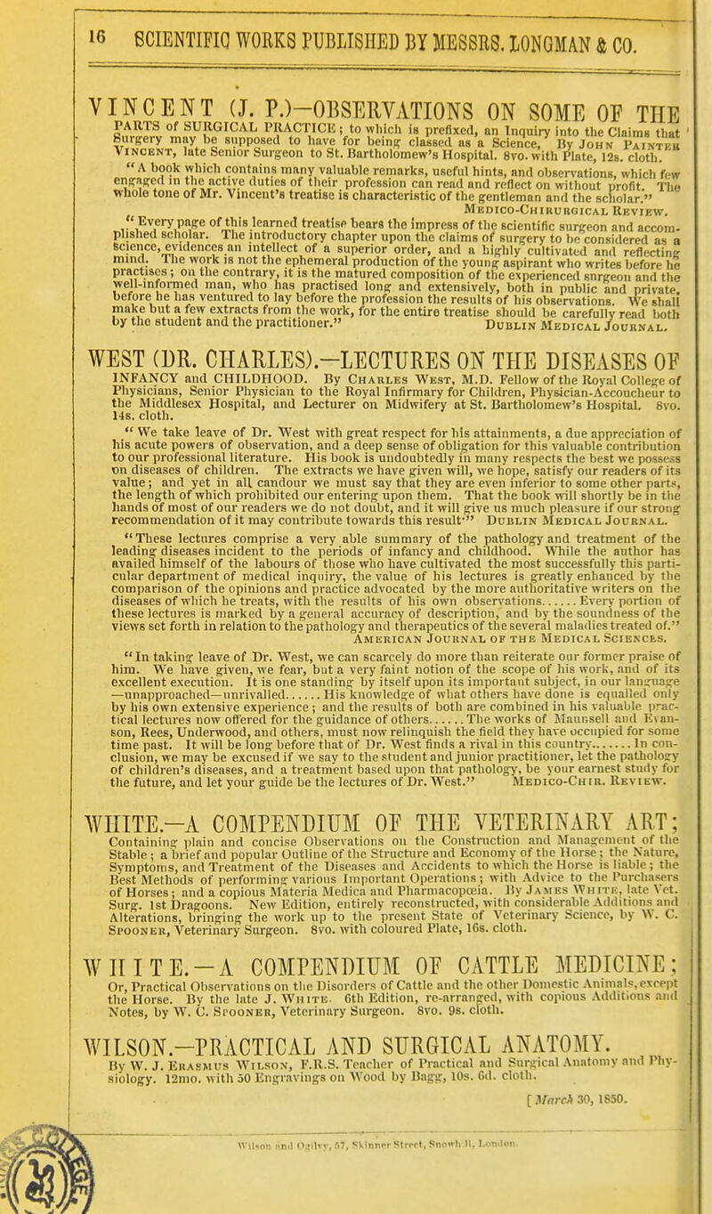VINCENT (J. P.)-OBSERVATIONS ON SOME OF THE PARTS of SURGICAL PRACTICE; to wl.ich is prefixed, an Inquiry into the Claims that Surgery may be supposed to have for beinp clause.! as a Science/ IJy John Paintf Vincent, hite Senior Surgeon to St. Bartholomew's Hospital. 8vo. with Plate, 126. cloth.  A book which contains many valuable remarks, useful hints, and observations, which few enpaffcd in the active duties of their profession can read and reflect on without profit The whole tone of Mr. Vincent's treatise is characteristic of the gentleman and the scholar. Medico-Chirurgical Rkview. 'Every page of this learned treatise bears the impress of tlie scientific surgeon and accom- plished scholar. The introductory chapter upon the claims of surgery to be considered as a Bcieiice, evidences an intellect of a superior order, and a highly cultivated and reflecting mind. The work is not the ephemeral production of the young aspirant who writes before he practises; on the contrary, it is the matured composition of the experienced snrgeoii and the well-infoi-med man, who has practised long and extensively, both in public and private before he has ventured to lay before the profession the results of his observations. We shall make but a few extracts from the work, for the entire treatise should be carefully read both by the student and the practitioner. Dublin Medical Journal, WEST (DR. CHA11LES).-LECTURES ON THE DISEASES OF INFANCY and CHILDHOOD. By Charles West, M.D. Fellow of the Royal College of Physicians, Senior Physician to the Royal Infirmary for Children, Physician-Accoucheur to the Middlesex Hospital, and Lecturer on Midwifery at St. Bartholomew's Hospital. 8vo. 1-ts. cloth.  We take leave of Dr. West with great respect for his attainments, a due appreciation of his acute powers of observation, and a deep sense of obligation for this valuable contribution to our professional literature. His book is undoubtedly in many respects the best we possess on diseases of children. The extracts we have given will, we hope, satisfy our readers of its value; and yet in all candour we must say that they are even inferior to some other parts, the length of which prohibited our entering upon them. That the book will shortly be in the hands of most of our readers we do not doubt, and it will give us much pleasure if our strong recommendation of it may contribute towards this result* Dublin Medical Journal. These lectures comprise a very able summary of the pathology and treatment of the leading diseases incident to the periods of infancy and childhood. Wliile the author has availed himself of the labours of those who have cultivated the most successfully this parti- cular department of medical inquiry, the value of his lectures is greatly enhanced by the comparison of the opinions and practice advocated by the more authoritative writers on the diseases of which he treats, with the results of his own observations Every portion of these lectures is marked by a general accuracy of description, and by the soundness of the views set forth in relation to the pathology and therapeutics of the several maladies treated of. American Journal of the Medical Sciences.  In taking leave of Dr. West, we can scarcely do more than reiterate our fonncr praise of him. We have given, we fear, but a very faint notion of the scope of his work, and of its excellent execution. It is one standing by itself upon its important subject, in our language —unapproached—unrivalled His knowledge of what others have done is equalled only by his own extensive experience ; and the results of both are combined in his valuable prac- tical lectures now offered for the guidance of others The works of Maunsell and Evan- son, Rees, Underwood, and others, must now relinquish the field they have occupied for some time past. It will be long before that of Dr. West finds a rival in this country In con- clusion, we may be excused if we say to the student and junior practitioner, let the pathology of children's diseases, and a treatment based upon that pathology, be your earnest study for the future, and let your guide be the lectures of Dr. West. Medico-Chir. Review. WIIITE.-A COMPENDIUM OE THE VETERINARY ART; Containing plain and concise Observations on the Constniction and Management of the Stable ; a brief and popular Outline of the Structure and Economy of tlie Horse ; the Nature, Symptoms, and Treatment of the Diseases and Accidents to which the Horse is liable; the Best Methods of performing various Important Operations ; with Advice to the Purchasers of Horses; and a copious Materia Medica and Pharmacopoeia. By Jamks White, late Vet. Surg. 1st Dragoons. New Edition, entirely reconstructed, with considerable Additions and Alterations, bringing the work up to the present State of Veterinary Science, by W. C. Spoonek, Veterinary Surgeon. 8vo. with coloured Plate, ICs. cloth. WHITE.-A COMPENDIUM OE CATTLE MEDICINE; Or, Practical Observations on tlic Disorders of Cattle and the other Domestic Animals, except the Horse. By the late J. White. Gth Edition, re-arranged, with copious Additions and Notes, by W. C. SrooNER, Veterinary Surgeon. 8vo. 9s. cloth. WILSON.-PRACTICAL AND SURGICAL ANATOMY. By W. J. Erasmus Wilson, F.R.S. Teacher of Practical and Surgical Anatomy and Phy- siology. 12mo. with 50 Engravings on Wood by Bagg, 10s. Gd. cloth. [.VrtrfA 30, 1S50. Wil.on imd s'lli T, .'i7, Skinner Slrcrt, Snoo li II. l,..n.lon.