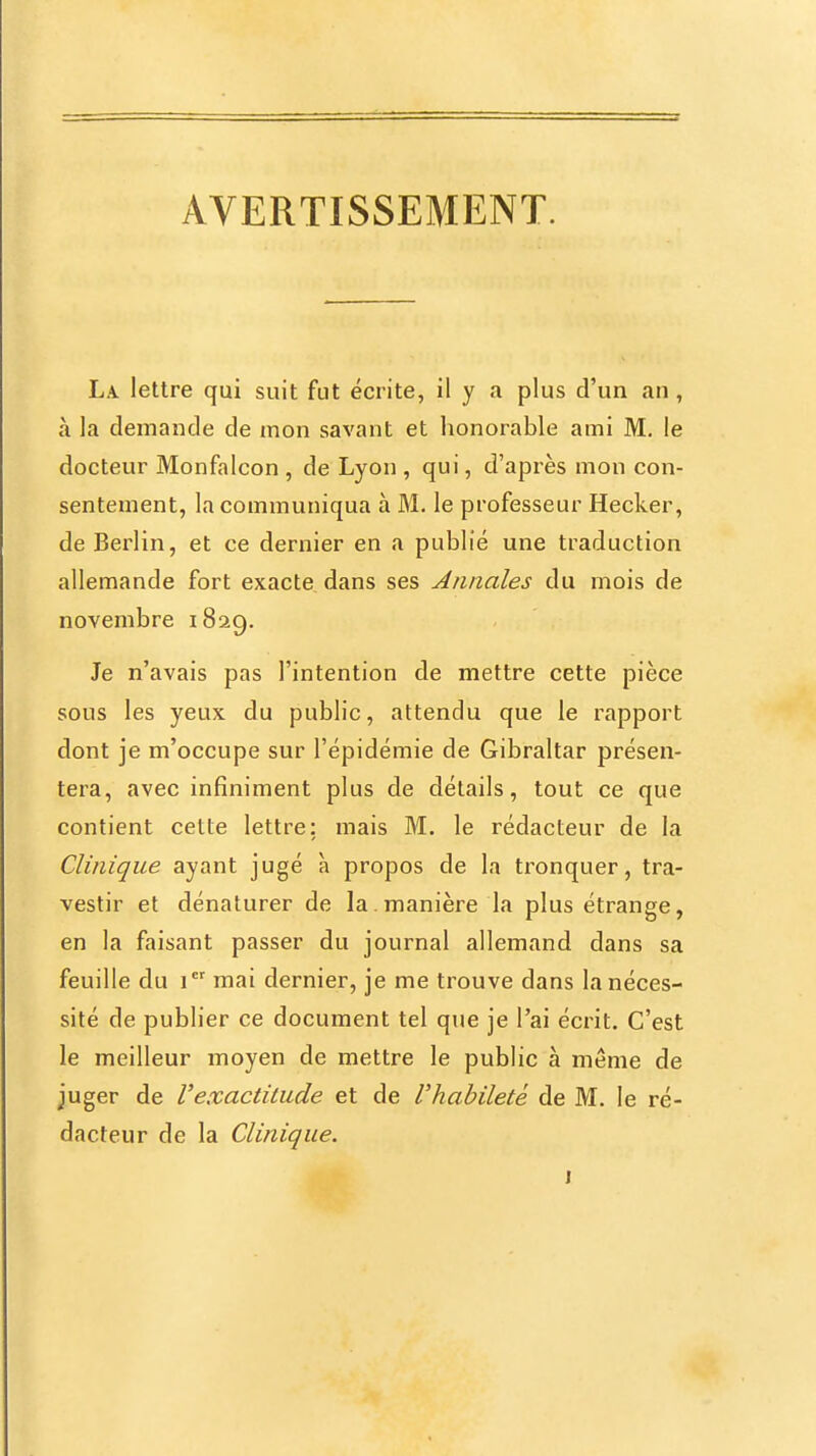 AVERTISSEMENT. La lettre qui suit fut écrite, il y a plus d'un an, à la demande de mon savant et honorable ami M. le docteur Monfalcon , de Lyon , qui, d'après mon con- sentement, la communiqua à M. le professeur Hecker, de Berlin, et ce dernier en a publié une traduction allemande fort exacte, dans ses Annales du mois de novembre 1829. Je n'avais pas l'intention de mettre cette pièce sous les yeux du public, attendu que le rapport dont je m'occupe sur l'épidémie de Gibraltar présen- tera, avec infiniment plus de détails, tout ce que contient celte lettre; mais M. le rédacteur de la Clinique ayant jugé à propos de la tronquer, tra- vestir et dénaturer de la.manière la plus étrange, en la faisant passer du journal allemand dans sa feuille du 1 mai dernier, je me trouve dans la néces- sité de publier ce document tel que je l'ai écrit. C'est le meilleur moyen de mettre le public à même de juger de Vexactitude et de l'habileté de M. le ré- dacteur de la Clinique.