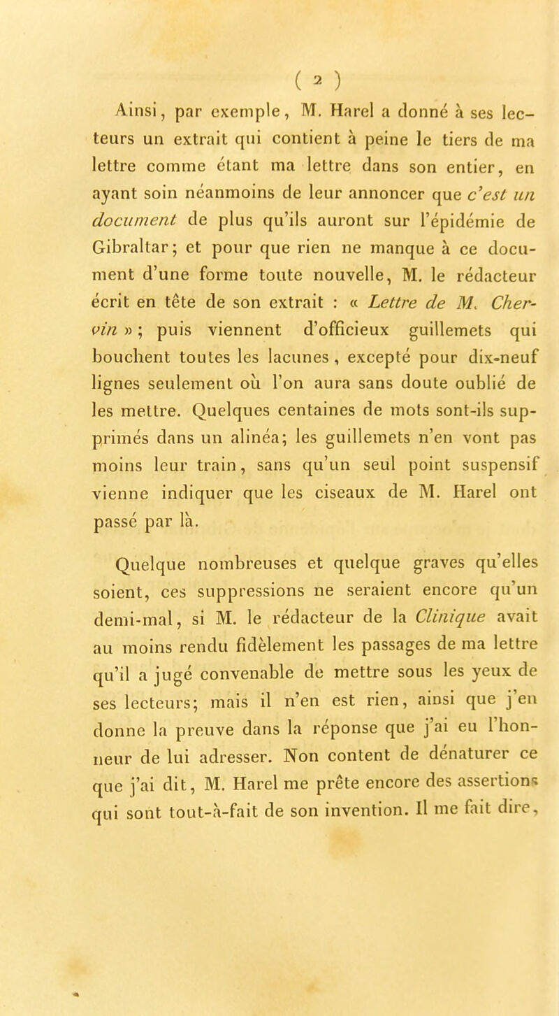 I i (M ' Ainsi, par exemple, M. Harel a donné à ses lec- ^ teurs un extrait qui contient à peine le tiers de ma lettre comme étant ma lettre dans son entier, en i ayant soin néanmoins de leur annoncer que c'est un \ document de plus qu'ils auront sur l'épidémie de Gibraltar; et pour que rien ne manque à ce docu- j ment d'une forme toute nouvelle, M. le rédacteur , écrit en tête de son extrait : « Lettre de M. Cher- ' vin » ; puis viennent d'officieux guillemets qui bouchent toutes les lacunes, excepté pour dix-neuf | lignes seulement où l'on aura sans doute oublié de i les mettre. Quelques centaines de mots sont-ils sup- i primés dans un alinéa; les guillemets n'en vont pas ' moins leur train, sans qu'un seul point suspensif \ vienne indiquer que les ciseaux de M. Harel ont passé par là. ! Quelque nombreuses et quelque graves qu'elles I soient, ces suppressions ne seraient encore qu'un I demi-mal, si M. le rédacteur de la Clinique avait au moins rendu fidèlement les passages de ma lettre qu'il a jugé convenable de mettre sous les yeux de ! ses lecteurs; mais il n'en est rien, ainsi que j'en I donne la preuve dans la réponse que j'ai eu l'hon- ^ neur de lui adresser. Non content de dénaturer ce que j'ai dit, M. Harel me prête encore des assertions ' qui sont tout-à-fait de son invention. Il me fait dire, |