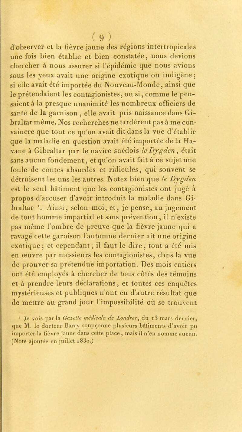 d'observer el la fièvre jaune des régions intertropicales une fois bien établie et bien constatée, nous devions chercher à nous assurer si l'épidémie que nous avions sous les yeux avait une origine exotique ou indigène; si elle avait été importée du Nouveau-Monde, ainsi que le prétendaient les contagionistes, ou si, comme le pen- saient à la presque unanimité les nombreux officiers de santé de la garnison , elle avait pris naissance dans Gi- braltar même. Nos recherches ne tardèrent pas à me con- vaincre que tout ce qu'on avait dit dans la vue d'établir que la maladie en question avait été importée de la Ha- vane à Gibraltar par le navire suédois le Dygden ^ était sans aucun fondement, et qu'on avait fait à ce sujet une foule de contes absurdes et ridicules, qui souvent se détruisent les uns les autres. Notez bien que le Djgden est le seul bâtiment que les contagionistes ont jugé à propos d'accuser d'avoir introduit la maladie dans Gi- braltar '. Ainsi, selon moi, et, je pense, au jugement de tout homme impartial et sans prévention , il n'existe pas même l'ombre de preuve que la fièvre jaune qui a ravagé cette garnison l'automne dernier ait une origine exotique ; et cependant, il faut le dire, tout a été mis en œuvre par messieurs les contagionistes, dans la vue de prouver sa prétendue importation. Des mois entiers ont été employés à chercher de tous côtés des témoins et à prendre leurs déclarations, et toutes ces enquêtes mystérieuses et publiques n'ont eu d'autre résultat que de mettre au grand jour l'impossibilité où se trouvent ' Je vois parla Gazette médicale de Londres, du i3 mars dernier, que M. le docteur Barry soupçonne plusieurs bâtiments d'avoir pu importer la fièvre jaune dans ceUe place, mais il n'en nomme aucun. (Note ajoutée en juillet i83o.)