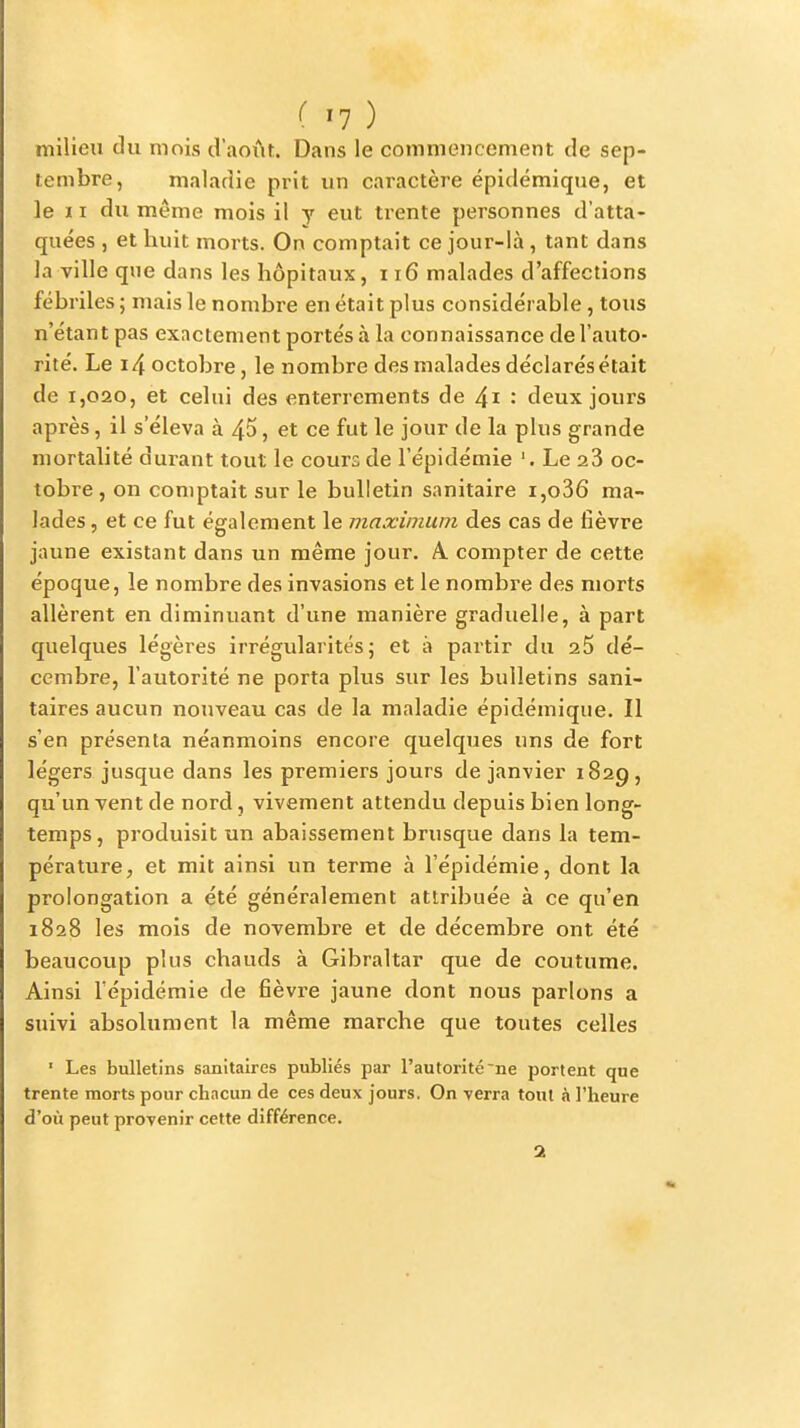 (^1) milieu du mois d'aoïit. Dans le commencement de sep- tembre, maladie prit un caractère épidémique, et le ï I du même mois il y eut trente personnes d'atta- quées , et huit morts. On comptait ce jour-là, tant dans la ville que dans les hôpitaux, 116 malades d'affections fébriles ; mais le nombre en était plus considérable , tous n'étant pas exactement portés à la connaissance de l'auto- rité. Le i4 octobre, le nombre des malades déclarés était de 1,020, et celui des enterrements de 4i : deux jours après, il s'éleva à 45, et ce fut le jour de la plus grande mortalité durant tout le cours de l'épidémie '. Le 28 oc- tobre , on comptait sur le bulletin sanitaire i,o36 ma- lades , et ce fut également le maximum des cas de fièvre jaune existant dans un même jour. A. compter de cette époque, le nombre des invasions et le nombre des morts allèrent en diminuant d'une manière graduelle, à part quelques légères irrégularités; et à partir du 25 dé- cembre, l'autorité ne porta plus sur les bulletins sani- taires aucun nouveau cas de la maladie épidémique. Il s'en présenta néanmoins encore quelques uns de fort légers jusque dans les premiers jours de janvier 1829, qu'un vent de nord, vivement attendu depuis bien long- temps, produisit un abaissement brusque dans la tem- pérature, et mit ainsi un terme à l'épidémie, dont la prolongation a été généralement attribuée à ce qu'en 1828 les mois de novembre et de décembre ont été beaucoup plus chauds à Gibraltar que de coutume. Ainsi l'épidémie de fièvre jaune dont nous parlons a suivi absolument la même marche que toutes celles ■ Les bulletins sanitaires publiés par l'autorité ne portent que trente morts pour chacun de ces deux jours, On yerra tout à l'heure d'où peut provenir cette différence.