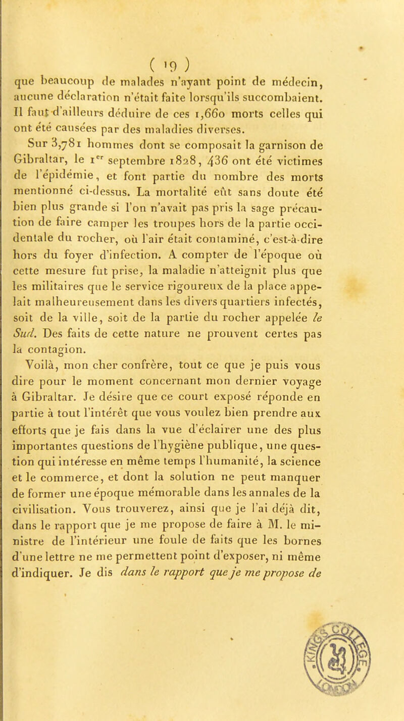 que beaucoup de malades n'ayant point de médecin, aucune déclaration n'était faite lorsqu'ils succombaient. Il faut d'ailleurs déduire de ces 1,660 morts celles qui ont été causées par des maladies diverses. Sur 3,781 hommes dont se composait la garnison de Gibraltar, le i septembre 1828, 436 ont été victimes de l'épidémie, et font partie du nombre des morts mentionné ci-dessus. La mortalité eût sans doute été bien plus grande si l'on n'avait pas pris la sage précau- tion de faire camper les troupes hors de la partie occi- dentale du rocher, où l'air était conlaminé, c'est-à-dire hors du foyer d'infection. A compter de l'époque où cette mesure fut prise, la maladie n'atteignit plus que les militaires que le service rigoureux de la place appe- lait malheureusement dans les divers quartiers infectés, soit de la ville, soit de la partie du rocher appelée le Sud. Des faits de cette nature ne prouvent certes pas la contagion. Voilà, mon cher confrère, tout ce que je puis vous dire pour le moment concernant mon dernier voyage à Gibraltar. Je désire que ce court exposé réponde en partie à tout l'intérêt que vous voulez bien prendre aux efforts que je fais dans la vue d'éclairer une des plus importantes questions de l'hygiène publique, une ques- tion qui intéresse en même temps l'humanité, la science et le commerce, et dont la solution ne peut manquer de former une époque mémorable dans les annales de la civilisation. Vous trouverez, ainsi que je l'ai déjà dit, dans le rapport que je me propose de faire à M, le mi- nistre de l'intérieur une foule de faits que les bornes d'une lettre ne me permettent point d'exposer, ni même d'indiquer. Je dis dans le rapport que je me propose de