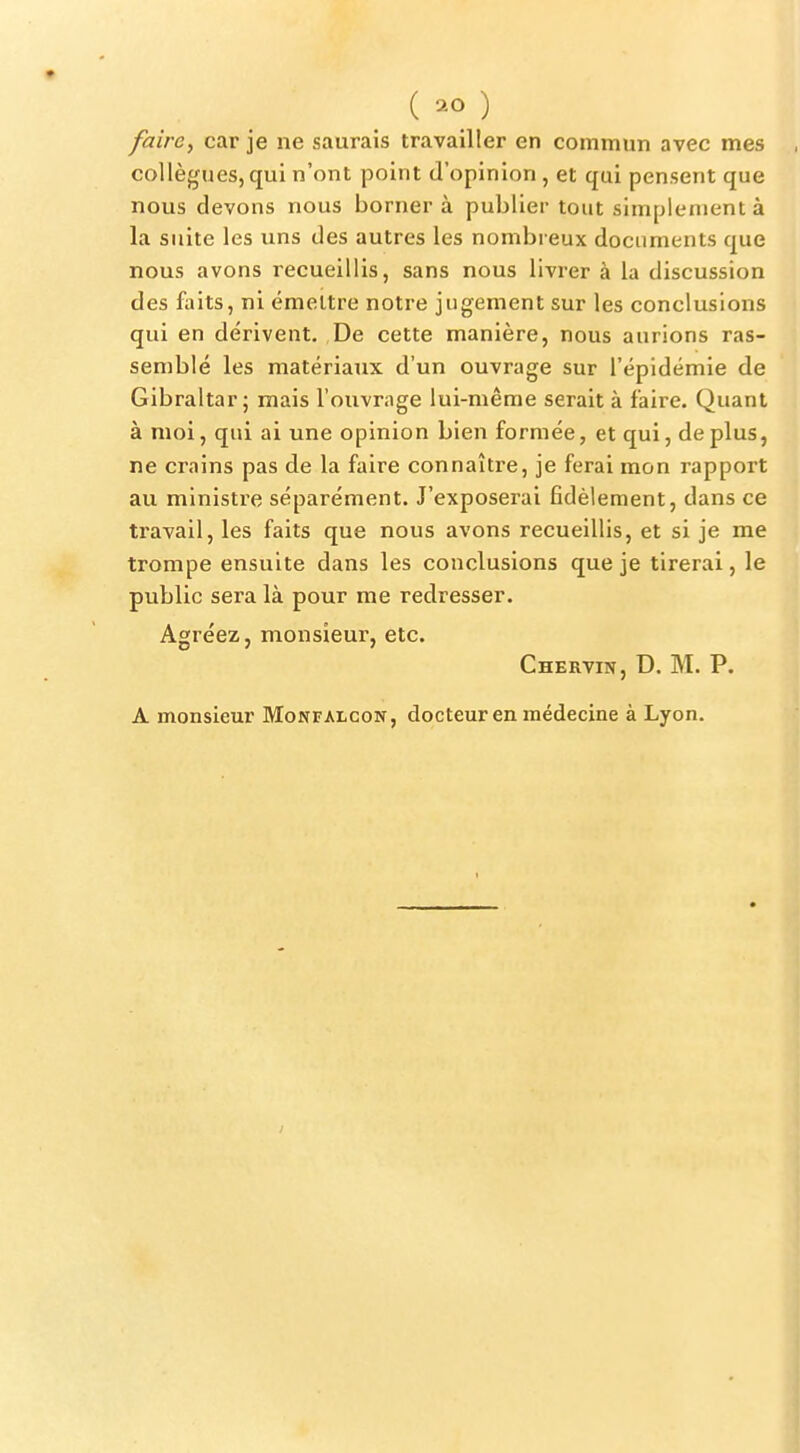 fairc^ car je ne saurais travailler en commun avec mes collègues, qui n'ont point d'opinion, et qui pensent que nous devons nous borner à publier tout simplement à la suite les uns des autres les nombreux documents que nous avons recueillis, sans nous livrer à la discussion des faits, ni émettre notre jugement sur les conclusions qui en dérivent. De cette manière, nous aurions ras- semblé les matériaux d'un ouvrage sur l'épidémie de Gibraltar; mais l'ouvrage lui-même serait à faire. Quant à moi, qui ai une opinion bien formée, et qui, de plus, ne crains pas de la faire connaître, je ferai mon rapport au ministre séparément. J'exposerai fidèlement, dans ce travail, les faits que nous avons recueillis, et si je me trompe ensuite dans les conclusions que je tirerai, le public sera là pour me redresser. Agréez, monsieur, etc. Chervin, D. m. p. A monsieur Monfalcon, docteur en médecine à Lyon.