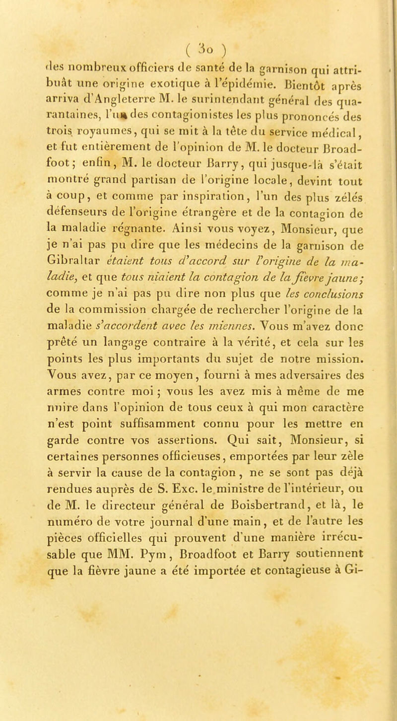 ( ) «les nombreux officiers de santé de la garnison qui attri- buât une orijjine exotique à l'épidéuiie. Bientôt après arriva d'Angleterre M. le surintendant général des qtia- rantaines, l'u^des contagionistes les plus prononcés des trois royaumes, qui se mit à la tète du service médical, et fut entièrement de l'opinion de M. le docteur Broad- foot; enfin, M. le docteur Barry, qui jusque-là s'était montré grand partisan de l'origine locale, devint tout à coup, et comme par inspiration, l'un des plus zélés défenseurs de l'origine étrangère et de la contagion de la maladie régnante. Ainsi vous voyez. Monsieur, que je n'ai pas pu dire que les médecins de la garnison de Gibraltar étaient tous accord sur Vorigine de la ma- ladie, et que tous niaient la contagion de la Jîevre jaune; comme je n'ai pas pu dire non plus que les conclusions de la commission chargée de rechercher l'origine de la maladie s^accordent avec les miennes. Vous m'avez donc prêté un langage contraire à la vérité, et cela sur les points les plus importants du sujet de notre mission. Vous avez, par ce moyen, fourni à mes adversaires des armes contre moi ; vous les avez mis à même de me nuire dans l'opinion de tous ceux à qui mon caractère n'est point suffisamment connu pour les mettre en garde contre vos assertions. Qui sait, Monsieur, si certaines personnes officieuses, emportées par leur zèle à servir la cause de la contagion, ne se sont pas déjà rendues auprès de S. Exc. le.ministre de l'intérieur, ou de M. le directeur général de Boisbertrand, et là, le numéro de votre journal d'une main, et de l'autre les pièces officielles qui prouvent d'une manière irrécu- sable que MM. Pym, Broadfoot et Barry soutiennent que la fièvre jaune a été importée et contagieuse à Gi-