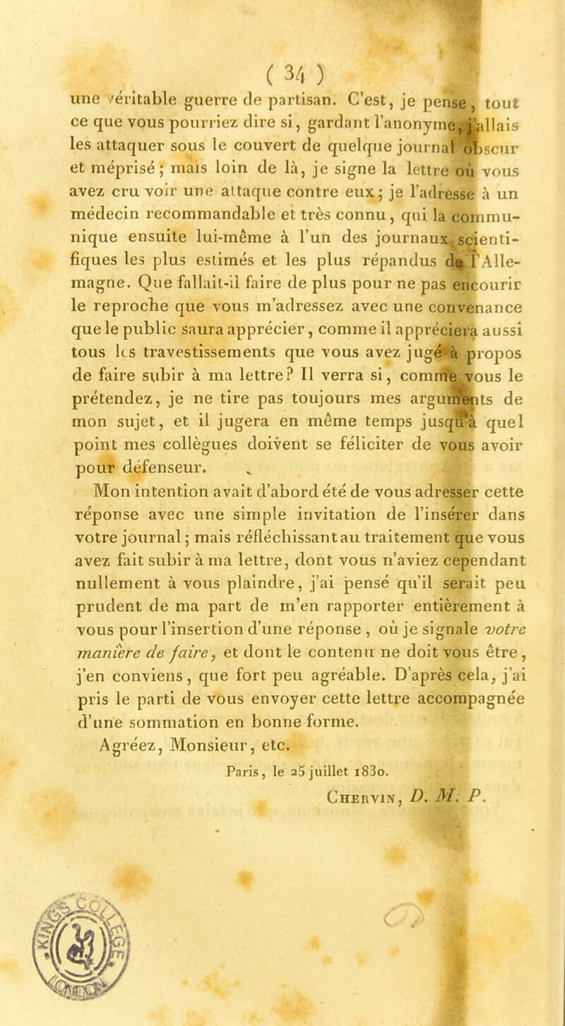 (3/r) _ une /éritable guerre de partisan. C'est, je penî^)^ tout ce que vous pourriez dire si, gardant l'anonymMfcllais les attaquer sous le couvert de quelque journa^Rscur et méprisé; mais loin de là, je signe la lettre vous avez cru voir une attaque contre eux; je l'adresse à un médecin recommandable et très connu, qui la commu- nique ensuite lui-même à l'un des journaux^sdenti- fiques les plus estimés et les plus répandus JH'Alle- magne. Que fallail-ii faire de plus pour ne pas OTéourir le reproche que vous m'adressez avec une convenance que le public saura apprécier, comme il appréciera aussi tous ks travestissements que vous avez jugé**à propos de faire subir à ma lettre? Il verra si, comnîfe^ous le prétendez, je ne tire pas toujours mes argungits de mon sujet, et il jugera en même temps jusqfHi quel point mes collègues doivent se féliciter de vous avoir pour défenseur. Mon intention avait d'abord été de vous adresser cette réponse avec une simple invitation de l'insérer dans votre journal ; mais réfléchissant au traitement que vous avez fait subir à ma lettre, dont vous n'aviez cependant nullement à vous plaindre, j'ai pensé qu'il serait peu prudent de ma part de m'en rapporter entièrement à vous pour l'insertion d'une réponse , où je signale votre manière de faire, et dont le contenu ne doit vous être, j'en conviens, que fort peu agréable. D'après cela, j'ai pris le parti de vous envoyer cette lettre accompagnée d'une sommation en bonne forme. Agréez, Monsieur, etc, Paris, le aS juillet i83o. Cher VIN, D. M. P. 4