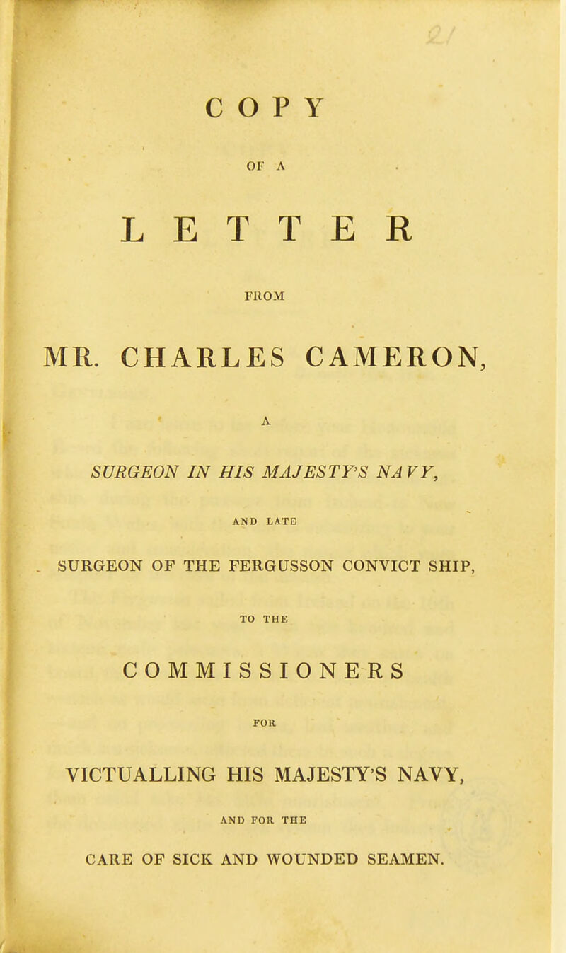 COPY OF A LETTER FROM MR. CHARLES CAMERON, A SURGEON IN HIS MAJESTY'S NA VY, AND LA.TE SURGEON OF THE FERGUSSON CONVICT SHIP, TO THE COMMISSIONERS FOR VICTUALLING HIS MAJESTY'S NAVY, AND FOR THE CARE OF SICK AND WOUNDED SEAMEN.