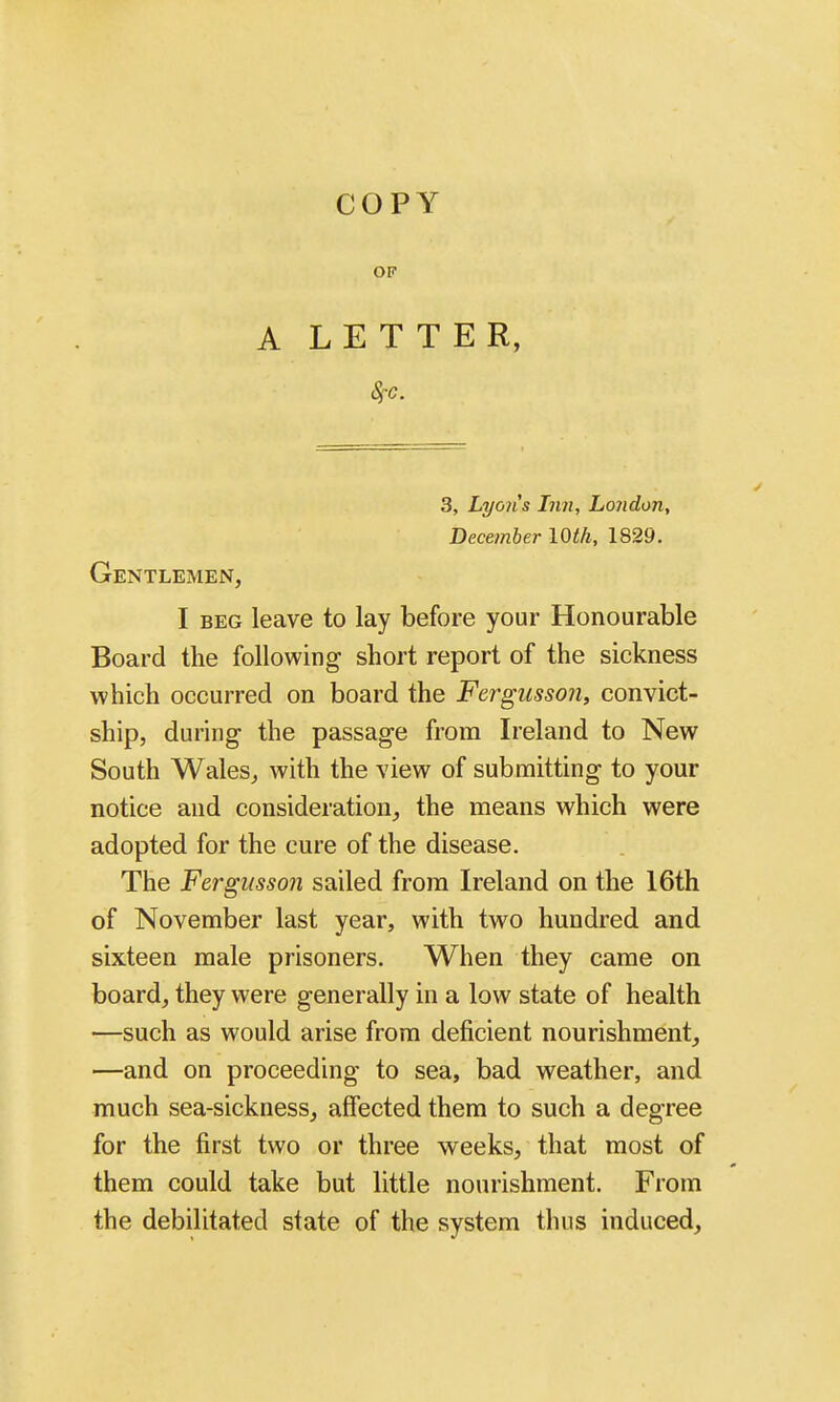 OF A LETTER, 3, Lyoiis Inn, London, December lOt/i, 1829. Gentlemen, I BEG leave to lay before your Honourable Board the following short report of the sickness which occurred on board the Fergusson, convict- ship, during the passage from Ireland to New South Wales, with the view of submitting to your notice and consideration, the means which were adopted for the cure of the disease. The Fergusson sailed from Ireland on the 16th of November last year, with two hundred and sixteen male prisoners. When they came on board, they were generally in a low state of health —such as would arise from deficient nourishment, —and on proceeding to sea, bad weather, and much sea-sickness, affected them to such a degree for the first two or three weeks, that most of them could take but little nourishment. From the debilitated state of the system thus induced.