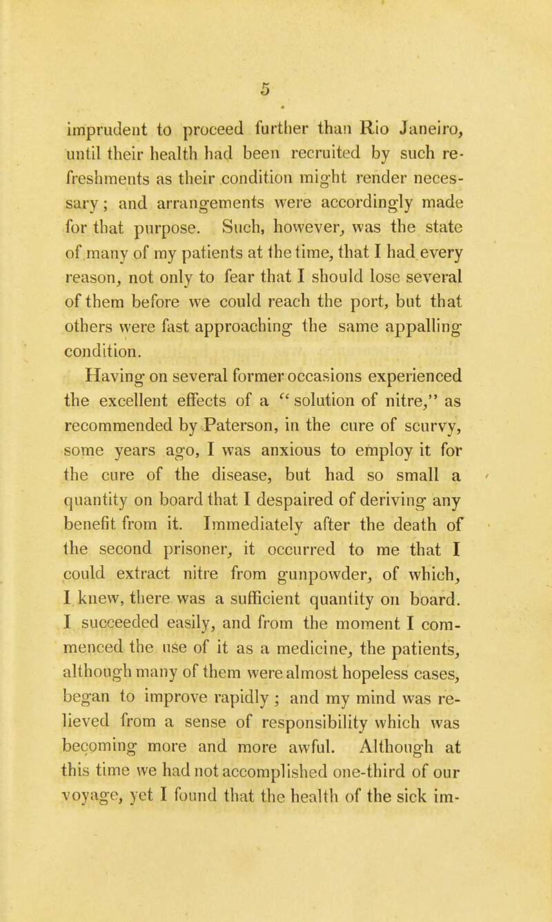 imprudent to proceed further than Rio Janeiro, until their health had been recruited by such re- freshments as their condition might render neces- sary ; and arrangements were accordingly made for that purpose. Such, however,, was the state of many of my patients at the time, that I had every reason, not only to fear that I should lose several of them before we could reach the port, but that others were fast approaching- the same appalling- condition. Having on several former occasions experienced the excellent effects of a  solution of nitre, as recommended by Paterson, in the cure of scurvy, some years ago, I was anxious to employ it for the cure of the disease, but had so small a ' quantity on board that I despaired of deriving any benefit from it. Immediately after the death of the second prisoner, it occurred to me that I could extract nitre from gunpowder, of which, I knew, there was a sufficient quantity on board. I succeeded easily, and from the moment I com- menced the use of it as a medicine, the patients, although many of them were almost hopeless cases, began to improve rapidly ; and my mind was re- lieved from a sense of responsibility which was becoming more and more awful. Although at this time we had not accomplished one-third of our voyage, yet I found that the health of the sick im-