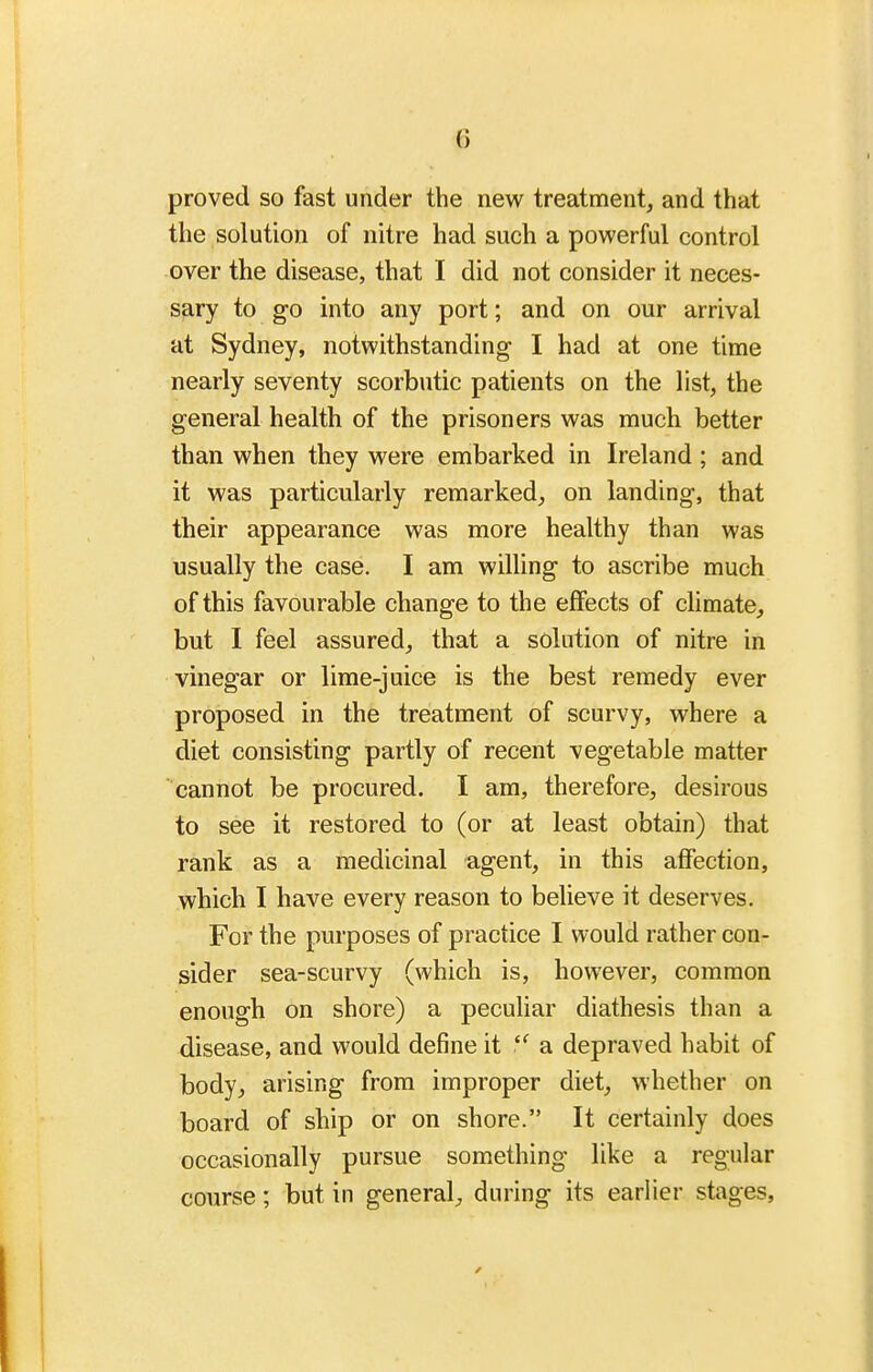 proved so fast under the new treatment, and that the solution of nitre had such a powerful control over the disease, that I did not consider it neces- sary to go into any port; and on our arrival at Sydney, notwithstanding- I had at one time nearly seventy scorbutic patients on the list, the general health of the prisoners was much better than when they were embarked in Ireland ; and it was particularly remarked, on landing, that their appearance was more healthy than was usually the case. I am willing to ascribe much of this favourable change to the effects of climate, but I feel assured, that a solution of nitre in vinegar or lime-juice is the best remedy ever proposed in the treatment of scurvy, where a diet consisting partly of recent vegetable matter cannot be procured. I am, therefore, desirous to see it restored to (or at least obtain) that rank as a medicinal agent, in this affection, which I have every reason to believe it deserves. For the purposes of practice I would rather con- sider sea-scurvy (which is, however, common enough on shore) a peculiar diathesis than a disease, and would define it a depraved habit of body, arising from improper diet, whether on board of ship or on shore. It certainly does occasionally pursue something like a regular course; but in general, during its earlier stages.