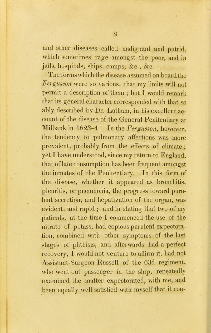 and other diseases called malignant and putrid, which sometimes rag-e amongst the poor, and in jails, hospitals, ships, camps^ &c., &c. The forms which the disease assumed on board the Fergusson were so various, that my limits will not permit a description of them ; but I would remark that its general character corresponded with that so ably described by Dr. Latham, in his excellent ac- count of the disease of the General Penitentiary at Milbank in 1823-4. In the Fergusaon, however, the tendency to pulmonary affections was more prevalent, probably from the effects of climate ; yet I have understood, since my return to England, that of late consumption has been frequent amongst the inmates of the Penitentiary. In this form of the disease, whether it appeared as bronchitis, pleuritis, or pneumonia, the progress toward puru- lent secretion, and hepatization of the organ, was evident, and rapid ; and in stating that two of my patients, at the time I commenced the use of the nitrate of potass, had copious purulent expectora- tion, combined with other symptoms of the last stages of phthisis, and afterwards had a perfect recovery, I would not venture to affirm it, had not Assistant-Surgeon Russell of the 63d regiment, who went out passenger in the ship, repeatedly examined the matter expectorated, with me, and been equally well satisfied with myself that it con-