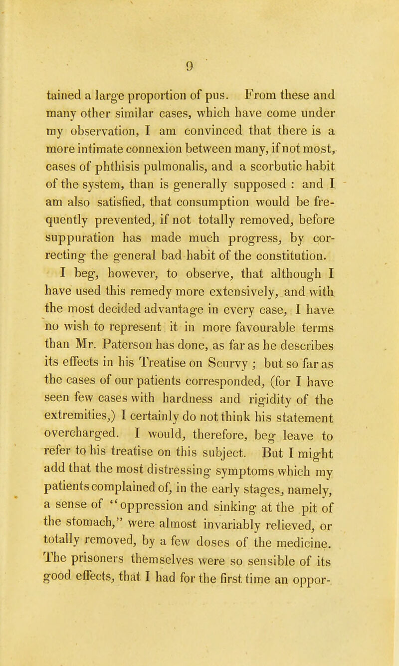 tained a large proportion of pus. From these and many other similar cases, which have come under my observation, I am convinced that there is a more intimate connexion between many, if not most, cases of phthisis pulmonalis, and a scorbutic habit of the system, than is generally supposed : and I am also satisfied, that consumption would be fre- quently prevented^ if not totally removed,, before suppuration has made much progress^ by cor- recting the general bad habit of the constitution. I beg, however, to observe, that although I have used this remedy more extensively, and with the most decided advantage in every case, I have no wish to represent it in more favourable terms than Mr. Paterson has done, as far as he describes its effects in his Treatise on Scurvy ; but so far as the cases of our patients corresponded, (for I have seen few cases with hardness and rigidity of the extremities,) I certainly do not think his statement overcharged. I would, therefore, beg leave to refer to his treatise on this subject. But I might add that the most distressing symptoms which my patients complained of, in the early stages, namely, a sense of oppression and sinking at the pit of the stomach, were almost invariably relieved, or totally removed, by a few doses of the medicine. The prisoners themselves were so sensible of its good effects, that I had for the first time an oppor-