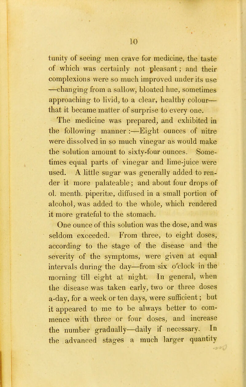 tunity of seeing men crave for medicine, the taste of which was certainly not pleasant; and their complexions were so much improved under its use —changing- from a sallow, bloated hue, sometimes approaching- to livid, to a clear, healthy colour— that it became matter of surprise to every one. The medicine was prepared, and exhibited in the following manner :—Eight ounces of nitre were dissolved in so much vinegar as would make the solution amount to sixty-four ounces. Some- times equal parts of vinegar and lime-juice were used. A little sugar was generally added to ren- der it more palateable; and about four drops of ol. menth. piperitse, diffused in a small portion of alcohol, was added to the whole, which rendered it more grateful to the stomach. One ounce of this solution was the dose, and was seldom exceeded. From three, to eight doses, according to the stage of the disease and the severity of the symptoms, were given at equal intervals during the day—from six o''clock in the morning till eight at night. In general, when the disease was taken early, two or three doses a-day, for a week or ten days, were sufficient; but it appeared to me to be always better to com- mence with three or four doses, and increase the number gradually—daily if necessary. In the advanced stages a much larger quantity