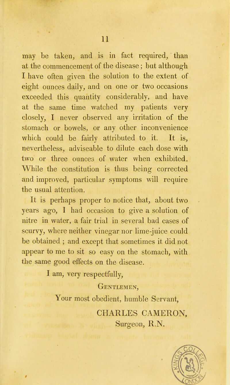 may be taken, and is in fact required, than at the commencement of the disease; but although I have often sriven the solution to the extent of eight ounces daily, and on one or two occasions exceeded this quantity considerably, and have at the same time watched my patients very closely, I never observed any irritation of the stomach or bowels, or any other inconvenience which could be fairly attributed to it. It is, nevertheless, adviseable to dilute each dose with two or three ounces of water when exhibited. While the constitution is thus being corrected and improved, particular symptoms will require the usual attention. It is perhaps proper to notice that, about two years ago, 1 had occasion to give a solution of nitre in water, a fair trial in several bad cases of scurvy, where neither vinegar nor lime-juice could be obtained ; and except that sometimes it did not appear to me to sit so easy on the stomach, with the same good effects on the disease. I am, very respectfully, Gentlemen, Your most obedient, humble Servant, CHARLES CAMERON, Surgeon, R.N.