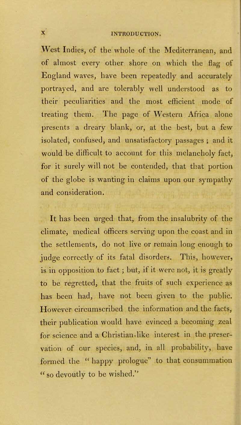 West Indies, of the whole of the Mediterranean, and of almost every other shore on which the flag of England waves, have been repeatedly and accurately portrayed, and are tolerably well understood as to their peculiarities and the most efficient mode of treating them. The page of Western Africa alone presents a dreary blank, or, at the best, but a few isolated, confused, and unsatisfactory passages ; and it would be difficult to account for this melancholy fact, for it surely will not be contended, that that portion of the globe is wanting in claims upon our sympathy and consideration. It has been urged that, from the insalubrity of the climate, medical officers serving upon the coast and in the settlements, do not live or remain long enough to judge correctly of its fatal disorders. This, however, is in opposition to fact; but, if it were not, it is greatly to be regretted, that the fruits of such experience as has been had, have not been given to the public. However circumscribed the information and the facts, their publication would have evinced a becoming zeal for science and a Christian-like interest in the preser- vation of our species, and, in all probability, have formed the  happy prologue to that consummation  so devoutly to be wished.