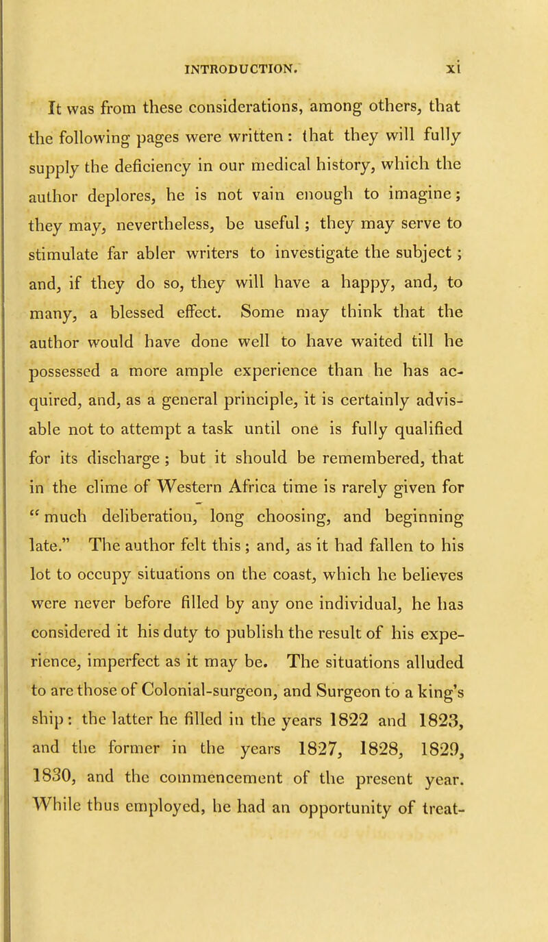 It was from these considerations, among others, that the following pages were written: that they will fully supply the deficiency in our medical history, which the author deplores, he is not vain enough to imagine; they may, nevertheless, be useful; they may serve to stimulate far abler writers to investigate the subject; and, if they do so, they will have a happy, and, to many, a blessed effect. Some may think that the author would have done well to have waited till he possessed a more ample experience than he has ac- quired, and, as a general principle, it is certainly advis- able not to attempt a task until one is fully qualified for its discharge ; but it should be remembered, that in the clime of Western Africa time is rarely given for  much deliberation, long choosing, and beginning late. The author felt this ; and, as it had fallen to his lot to occupy situations on the coast, which he believes were never before filled by any one individual, he has considered it his duty to publish the result of his expe- rience, imperfect as it may be. The situations alluded to are those of Colonial-surgeon, and Surgeon to a king's ship: the latter he filled in the years 1822 and 1823, and the former in the years 1827, 1828, 1829, 1830, and the commencement of the present year. While thus employed, he had an opportunity of treat-