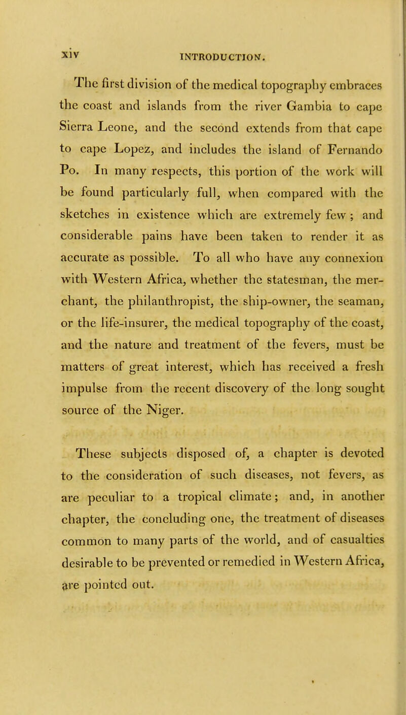The first division of the medical topography embraces the coast and islands from the river Gambia to cape Sierra Leone, and the second extends from that cape to cape Lopez, and includes the island of Fernando Po. In many respects, this portion of the work will be found particularly full, when compared with the sketches in existence which are extremely few ; and considerable pains have been taken to render it as accurate as possible. To all who have any connexion with Western Africa, whether the statesman, the mer- chant, the philanthropist, the ship-owner, the seaman, or the life-insurer, the medical topography of the coast, and the nature and treatment of the fevers, must be matters of great interest, which has received a fresh impulse from the recent discovery of the long sought source of the Niger. These subjects disposed of, a chapter is devoted to the consideration of such diseases, not fevers, as are peculiar to a tropical climate; and, in another chapter, the concluding one, the treatment of diseases common to many parts of the world, and of casualties desirable to be prevented or remedied in Western Africa, ^re pointed out.
