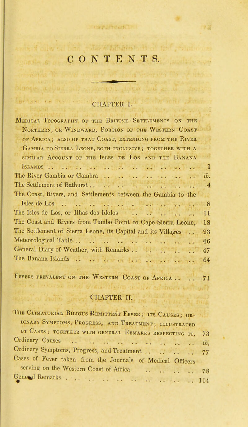 p CONTENTS. CHAPTER I. Medical Topography of the British Settlements on the Northern, or Windward, Portion op the Western Coast OF Africa; also of that Coast, extending from the River Gambia to Sierra Leone, both inclusive ; together with a SIMILAR Account of the Isles de Los and the Banana Islands 1 The River Gambia or Gambra ib. The Settlement of Bathurst 4 The Coast, Rivers, and Settlements between the Gambia to the Isles de Los 8 The Isles de Los, or Ilhas dos Idolos II The Coast and Rivers from Tumbo Point to Cape Sierra Leone, 18 The Settlement of Sierra Leone, its Capital and its Villages .. 23 Meteorological Table 46 General Diary of Weather, with Remarks 47 The Banana Islands g4 Fevers prevalent on the Western Coast of Africa .. .. 71 CHAPTER II. The Climatorial Bilious Remittei^t Fever ; its Causes ; or- dinary Symptoms, Progress, and Treatment ; illustrated BY Cases ; together with general Remarks respecting it, 73 Ordinary Causes \ ^ _ _ Ordinary Symptoms, Progress, and Treatment 77 Cases of Fever taken from the Journals of Medical Officers serving on the Western Coast of Africa 73 Genotjjl Remarks ,, j