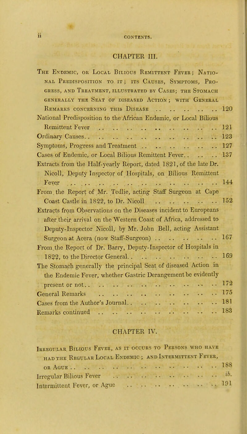 CHAPTER III. The Endemic, ou Local Bilious Remittent Fever; Natio- nal Predisposition to it ; its Causes, Symptoms, Pro- gress, AND Treatment, illustrated by Cases; the Stomach GENERALLY THE SeAT OF DISEASED ACTION ; WITH GENERAL Remarks concerning this Disease 120 National Predisposition to the African Endemic, or Local Bilious Remittent Fever 121 Ordinary Causes 123 Symptoms, Progress and Treatment 127 Cases of Endemic, or Local Bilious Remittent Fever 137 Extracts from the Half-yearly Report, dated 1821, of the late Dr. Nicoll, Deputy Inspector of Hospitals, on Bilious Remittent Fever , , . . 144 From, the Report of Mr. Tedlie, acting- Staff Surgeon at Cape Coast Castle in 1822, to Dr. Nicoll 152 Extracts from Observations on the Diseases incident to Europeans after their arrival on the Western Coast of Africa, addressed to Deputy-Inspector Nicoll, by Mr. John Bell, acting Assistant Surgeon at Accra (now Staff-Surgeon) 167 From.the Report of Dr. Barry, Deputy-Inspector of Hospitals in 1822, to the Director General 169 The Stomach generally the principal Seat of diseased Action in the Endemic Fever, whether Gastric Derangement be evidently present or not 172 General Remarks 175 Cases from the Author's Journal 181 Remarks continued 183 CHAPTER IV. Irregular. Bilious Fever, as it occurs to Persons who have had the Regular Local Endemic ; and Intermittent Fever, or Ague Irregular Bilious Fever Intermittent Fever, or Ague 151