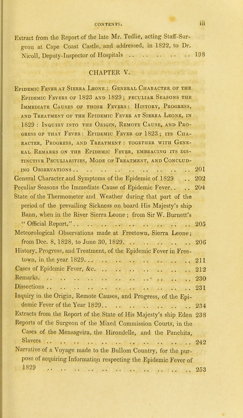 Extract from the Report of the late Mr. Tedlie, acting Staff-Sur- g-eon at Cape Coast Castle, and addressed, in 1822, to Dr. Nicoll, Deputy-Inspector of Hospitals 198 CHAPTER V. Epidemic Fever at Sierra. Leone : General Character of the Epidemic Fevers of 1823 and 1829; peculiar Seasons the Immediate Causes of those Fevers : History, Progress, and Treatment of the Epidemic Fever at Sierra Leone, in 1829 : Inquiry into the Origin, Remote Cause, and Pro- gress OF that Fever: Epidemic Fever of 1823; its Cha- racter, Progress, and Treatment : together with Gene- ral Remarks on the Epidemic Fever, embracing its dis- tinctive Peculiarities, Mode of Treatment, and Conclud- ing Observations 201 General Character and Symptoms of the Epidemic of 1829 ,. 202 Peculiar Seasons the Immediate Cause of Epidemic Fever., .. 204 State of the Thermometer and Weather during that part of the period of the prevailing Sickness on board His Majesty's ship Bann, when in the River Sierra Leone ; from SirW. Burnett's  Official Report. 205 Meteorological Observations made at Freetown, Sierra Leone; from Dec. 8, 1828, to June 30, 1829 206 History, Progress, and Treatment, of the Epidemic Fever in Free- town, in the year 1829 211 Cases of Epidemic Fever, &c 212 Remarks 230 Dissections 231 Inquiry in the Origin, Remote Causes, and Progress, of the Epi- demic Fever of the Year 1829 234 Extracts from the Report of the State of His Majesty's ship Eden 238 Reports of the Surgeon of the Mixed Commission Courts, in the Cases of the Mensageira, the Hirondelle, and the Panchita, Slavers 242 Narrative of a Voyage made to the Bullom Country, for the pur- pose of acquiring Information respecting the Epidemic Fever of 1829 ' 253