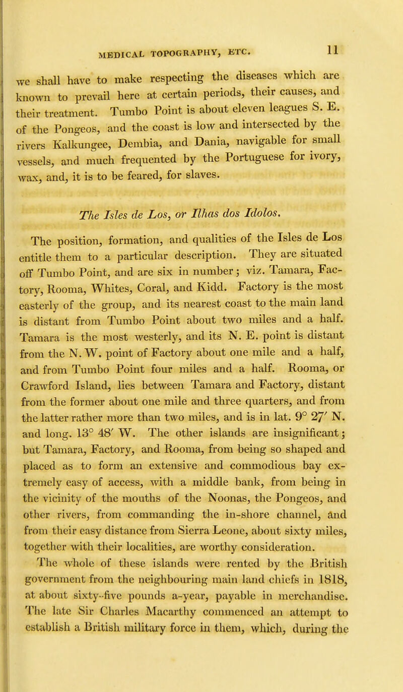 we shall have to make respecting the diseases which are known to prevail here at certain periods, their causes, and their treatment. Tumbo Point is about eleven leagues S. E. of the Pongeos, and the coast is low and intersected by the rivers Kalkungee, Dembia, and Dania, navigable for small vessels, and much frequented by the Portuguese for ivory, wax, and, it is to be feared, for slaves. The Isles de Los, or Ilhas dos Idolos. The position, formation, and qualities of the Isles de Los entitle them to a particular description. They are situated off Tumbo Point, and are six in number; viz. Tamara, Fac- tory, Rooma, Whites, Coral, and Kidd. Factory is the most easterly of the group, and its nearest coast to the main land is distant from Tumbo Point about two miles and a half. Tamara is the most westerly, and its N. E. point is distant from the N. W. point of Factory about one mile and a half, and from Tumbo Point four miles and a half. Rooma, or Crawford Island, lies between Tamara and Factory, distant from the former about one mile and three quarters, and from the latter rather more than two miles, and is in lat. 9° 27' N. and long. 13° 48' W. The other islands are insignificant; but Tamara, Factory, and Rooma, from being so shaped and placed as to form an extensive and commodious bay ex- tremely easy of access, with a middle bank, from being in the vicinity of the mouths of the Noonas, the Pongeos, and other rivers, fi'om commanding the in-shore channel, and from their easy distance from Sierra Leone, about sixty miles, together with their localities, are worthy consideration. The whole of these islands were rented by the British government from the neighbouring main land chiefs in 1818, at about sixty- five pounds a-year, payable in merchandise. The late Sir Charles Macartby commenced an attempt to establish a British military force iu them, which, dui'iiig the