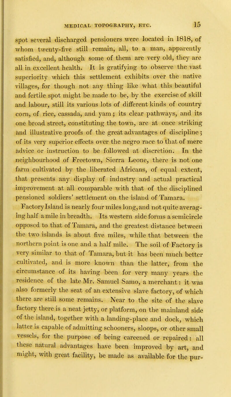 Spot several discharged pensioners were located in 1818, of whom tweuty-five still remain, all, to a man, apparently satisfied, and, although some of them are very old, they are all in excellent health. It is gratifying to observe the vast superiority which this settlement exhibits over the native villages, for though not any thing like what this beautiful and fertile spot might be made to be, by the exercise of skill and labour, still its various lots of different kinds of country corn, of rice, cassada, and yam; its clear pathways, and its one broad street, constituting the town, are at once striking and illustrative proofs of the great advantages of discipline; of its very superior effects over the negro race to that of mere advice or instruction to be followed at discretion. In the neighbourhood of Freetown, Sierra Leone, there is not one farm cultivated by the liberated Africans, of equal extent, that presents any display of industry and actual practical improvement at all comparable with that of the disciplined pensioned soldiers' settlement on the island of Tamara. Factory Island is nearly four miles long, and not quite averag- ing half a mile in breadth. Its western side forms a semicircle opposed to that of Tamara, and the greatest distance between the two islands is a.bout five miles, while that between the northern point is one and a half mile. The soil of Factory is very similar to that of Tamara, but it has been much better cultivated, and is more known than the latter, from the circumstance of its having been for very many years the residence of the late Mr. Samuel Samo, a merchant: it was also formerly the seat of an extensive slave factory, of which there are still some remains. Near to the site of the slave factory there is a neat jetty, or platform, on the mainland side of the island, together with a landing-place and dock, which latter is capable of admitting schooners, sloops, or other small vessels, for the purpose of being careened or repaired: all these natural advantages have been improved by art, and might, with great facility, be made as available for the pur-