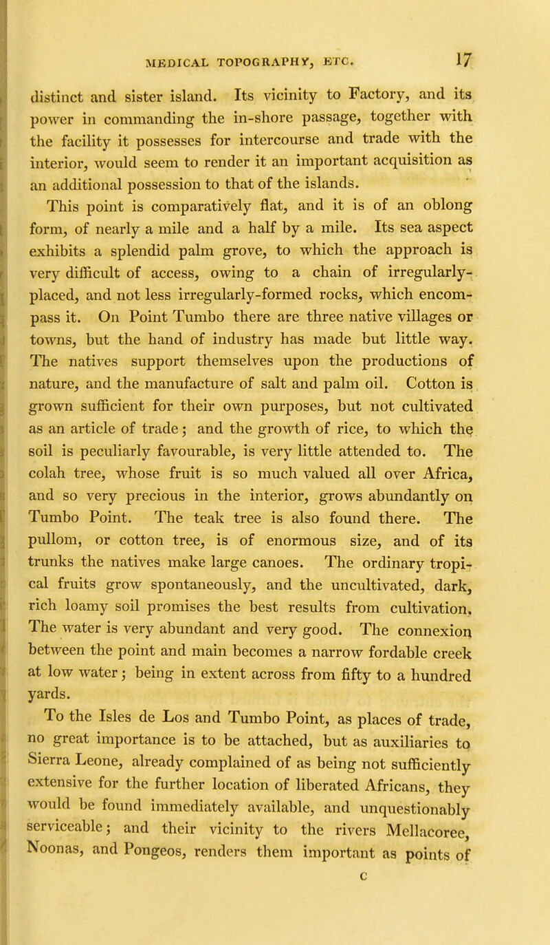 distinct and sister island. Its vicinity to Factory, and its power in commanding the in-shore passage, together with the facility it possesses for intercourse and trade with the interior, would seem to render it an important acquisition as an additional possession to that of the islands. This point is comparatively flat, and it is of an oblong form, of nearly a mile and a half by a mile. Its sea aspect exhibits a splendid palm grove, to which the approach is very difficult of access, owing to a chain of irregularly- placed, and not less irregularly-formed rocks, which encom- pass it. On Point Tumbo there are three native villages or towns, but the hand of industry has made but little way. The natives support themselves upon the productions of nature, and the manufacture of salt and palm oil. Cotton is grown sufficient for their own purposes, but not cultivated as an article of trade; and the growth of rice, to which th? soil is peculiarly favourable, is very little attended to. The colah tree, whose fruit is so much valued all over Africa, and so very precious in the interior, grows abundantly oii Tumbo Point. The teak tree is also found there. The puUom, or cotton tree, is of enormous size, and of its trunks the natives make large canoes. The ordinary tropi- cal fruits grow spontaneously, and the uncultivated, dark, rich loamy soil promises the best results from cultivation. The water is very abundant and very good. The connexion between the point and main becomes a narrow fordable creek at low water; being in extent across from fifty to a hundred yards. To the Isles de Los and Tumbo Point, as places of trade, no great importance is to be attached, but as auxiliaries to Sierra Leone, already complained of as being not sufficiently extensive for the further location of liberated Africans, they would be found immediately available, and unquestionably serviceable; and their vicinity to the rivers Mellacoree, Noonas, and Pongeos, renders them important as points of c