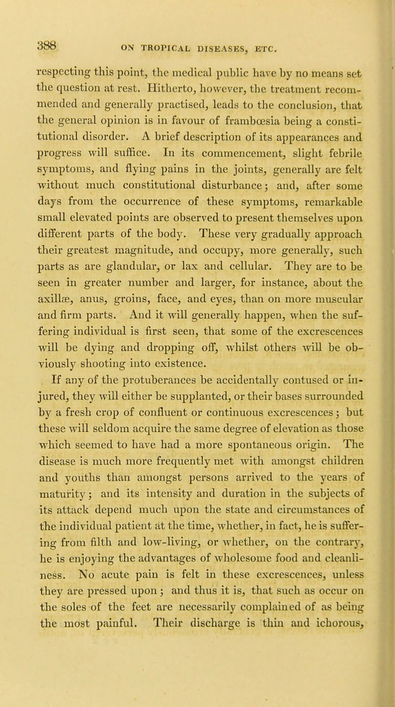 respecting this point, the medical puhlic have by no means set the question at rest. Hitherto, however, the treatment recom- mended and generally practised, leads to the conclusion, that the general opinion is in favour of franiboesia being a consti- tutional disorder. A brief description of its appearances and progress will suffice. In its commencement, slight febrile symptoms, and flying pains in the joints, generally are felt without much constitutional disturbance; and, after some days from the occurrence of these symptoms, remarkable small elevated points are observed to present themselves upon different parts of the body. These very gradually approach their greatest magnitude, and occupy, more generally, such parts as are glandular, or lax and cellular. They are to be seen in greater number and larger, for instance, about the axillae, anus, groins, face, and eyes, than on more muscular and firm parts. And it will generally happen, when the suf- fering individual is first seen, that some of the excrescences will be dying and dropping off, whilst others will be ob- viousl)'' shooting into existence. If any of the protuberances be accidentally contused or in- jured, they will either be supplanted, or their bases surrounded by a fresh crop of confluent or continuous excrescences; but these will seldom acquire the same degree of elevation as those which seemed to have had a more spontaneous origin. The disease is much more frequently met with amongst children and youths than amongst persons arrived to the years of maturity; and its intensity and duration in the subjects of its attack depend much upon the state and circumstances of the individual patient at the time, whether, in fact, he is suffer- ing from filth and low-living, or whether, on the contrary, he is enjoying the advantages of wholesome food and cleanli- ness. No acute pain is felt in these excrescences, unless they are pressed upon; and thus it is, that such as occur on the soles of the feet are necessarily complained of as being the most painful. Their discharge is thm and ichorous.