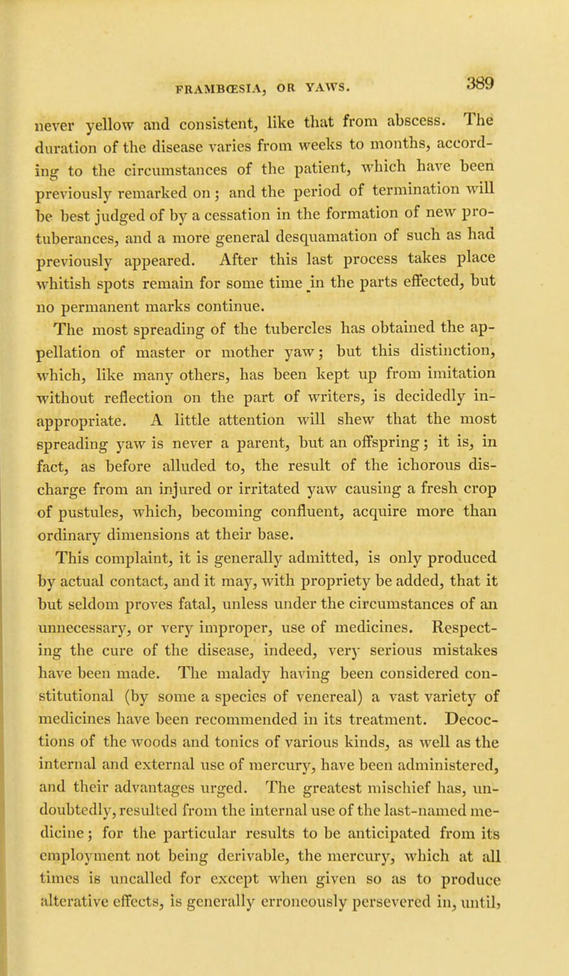 FRAMBffiSIA, OR YAWS. OQ^ never yellow and consistent, like that from abscess. The duration of the disease varies from weeks to months, accord- ing to the circumstances of the patient, which have been previously remarked on; and the period of termination will be best judged of by a cessation in the formation of new pro- tuberances, and a more general desquamation of such as had previously appeared. After this last process takes place whitish spots remain for some time _in the parts effected, but no permanent marks continue. The most spreading of the tubercles has obtained the ap- pellation of master or mother yaw 5 but this distinction, which, like many others, has been kept up from imitation without reflection on the part of writers, is decidedly in- appropriate. A little attention will shew that the most spreading yaw is never a parent, but an offspring; it is, in fact, as before alluded to, the result of the ichorous dis- charge from an injured or irritated yaw causing a fresh crop of pustules, which, becoming confluent, acquire more than ordinary dimensions at their base. This complaint, it is generally admitted, is only produced by actual contact, and it may, with propriety be added, that it but seldom proves fatal, unless under the circumstances of an imnecessarjr, or very improper, use of medicines. Respect- ing the cure of the disease, indeed, very serious mistakes have been made. The malady having been considered con- stitutional (by some a species of venereal) a vast variety of medicines have been recommended in its treatment. Decoc- tions of the woods and tonics of various kinds, as well as the internal and external use of mei'cury, have been administered, and their advantages urged. The greatest mischief has, im- doubtcdly, resulted from the internal use of the last-named me- dicine ; for the particular results to be anticipated from its employment not being derivable, the mercurj'', which at all times is uncalled for except when given so as to produce alterative effects, is generally erroneously persevered in, imtilj