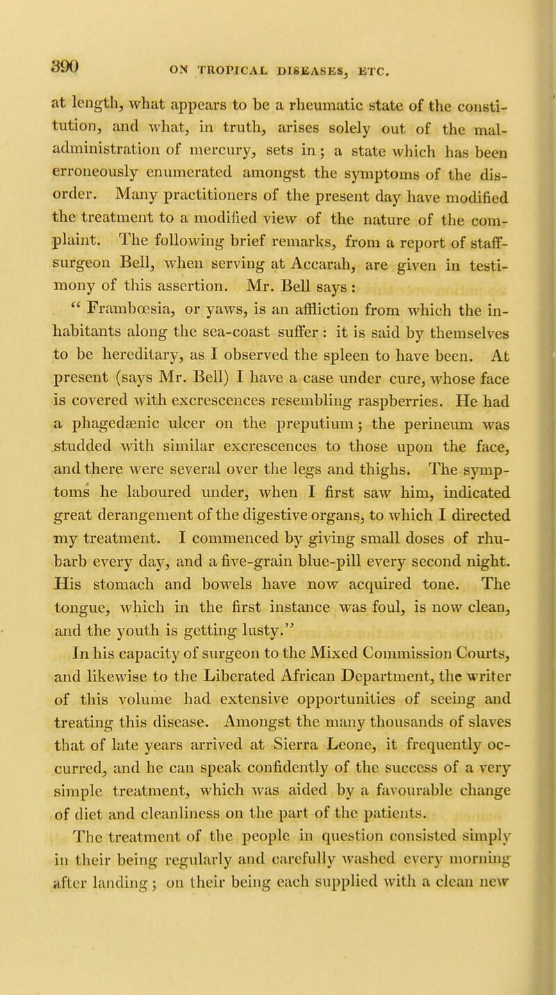 at length, what appears to be a rheumatic state of the consti- tution, and what, in truth, arises solely out of the mal- administration of mercury, sets in; a state which has been erroneously enumerated amongst the symptoms of the dis- order. Many practitioners of the present day have modified the treatment to a modified view of the nature of the com- plaint. The following brief remarks, from a report of staff- surgeon Bell, Avhen serving at Accarah, are given in testi- mony of this assertion. Mr. Bell says:  Framboesia, or yaws, is an affliction from which the in- habitants along the sea-coast suffer : it is said by themselves to be hereditary, as I observed the spleen to have been. At present (says Mr. Bell) I have a case under cure, whose face ■is covered with excrescences resembling raspberries. He had a phagedsenic ulcer on the preputium; the perineum was studded with similar excrescences to those upon the face, and there were several over the legs and thighs. The symp- toms he laboured under, when I first saw him, indicated great derangement of the digestive organs, to which I directed my treatment. I commenced by giving small doses of rhu- barb every daj^, and a five-grain blue-pill every second night. His stomach and bowels have now acquired tone. The tongue, which in the first instance was foul, is now clean, and the youth is getting lusty. In his capacity of surgeon to the Mixed Commission Com-ts, and likewise to the Liberated African Department, the writer of this volume had extensive opportunities of seeing and treating this disease. Amongst the many thousands of slaves that of late years arrived at Sierra Leone, it frequently oc- curred, and he can speak confidently of the success of a very simple treatment, which Avas aided by a favoiu'able change of diet and cleanliness on the part of the patients. The treatment of the people in question consisted simply in their being regularly and carefully washed every morning after landing; on their being each supplied with a clean new