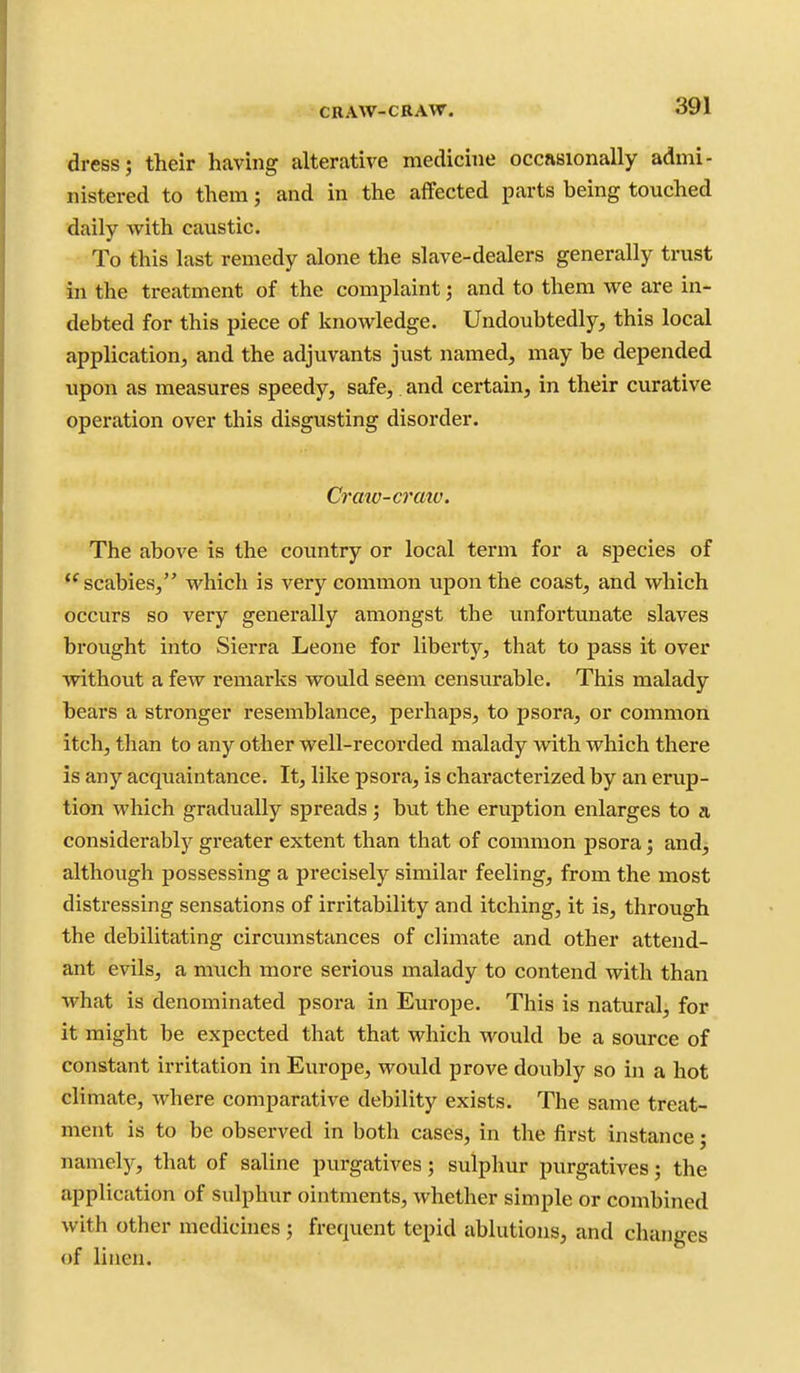 CRAW-CRAW. dress; their having alterative medicine occasionally admi- nistered to them; and in the affected parts heing touched daily with caustic. To this last remedy alone the slave-dealers generally trust in the treatment of the complaint; and to them we are in- debted for this piece of knowledge. Undoubtedly, this local application, and the adjuvants just named, may be depended upon as measures speedy, safe, and certain, in their curative operation over this disgusting disorder. Craw-cratu. The above is the country or local term for a species of scabies, which is very common upon the coast, and which occurs so very generally amongst the unfortunate slaves brought into Sierra Leone for liberty, that to pass it over without a few remarks would seem censurable. This malady bears a stronger resemblance, perhaps, to psora, or common itch, than to any other well-recorded malady with which there is any acquaintance. It, like psora, is characterized by an erup- tion which gradually spreads; but the eruption enlarges to a considerably greater extent than that of common psora; and, although possessing a precisely similar feeling, from the most distressing sensations of irritability and itching, it is, through the debilitating circumstances of climate and other attend- ant evils, a much more serious malady to contend with than what is denominated psora in Europe. This is natural, for it might be expected that that which would be a source of constant irritation in Europe, would prove doubly so in a hot climate, where comparative debility exists. The same treat- ment is to be observed in both cases, in the first instance; namely, that of saline purgatives; sulphur purgatives; the application of sulphur ointments, whether simple or combined with other medicines ; frequent tepid ablutions, and changes of linen.
