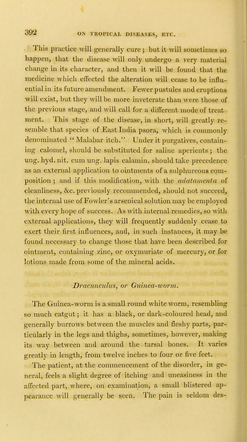 This practice will generally cure j but it will souietimes so happen, that the disease will only undergo a very material change hi its character, and then it will be found that the medicine which effected the alteration will cease to be influ- ential in its future amendment. Fewer pustules and eruptions will exist, but they will be more inveterate than were those of the previous stage, and will call for a different mode of treat r ment. This stage of the disease, in short, will greatly re- semble that species of East India psora, which is commonly denominated  Malabar itch. Under it purgatives, contain- ing calomel, should be substituted for saline aperients ; the ung. hyd. nit. cum ung. lapis calamin. should take precedence as an external application to ointments of a sulphureous com- position ; and if this modification, with the adatamenta of cleanliness, &c. previously recommended, should not succeed, the internal use of Fowler's arsenical solution may be employed with every hope of success. As with internal remedies, so with external applications, they will frequently suddenly cease to exert their first influences, and, in such instances, it may be found necessary to change those that have been described for ointment, containing zinc, or oxymuriate of mercury, or for lotions made from some of the mineral acids. Dracunculus, or Guinea-ivorm. The Guinea-worm is a small round white worm, resembling so much catgut; it has a black, or dark-coloured head, and generally burrows between the muscles and fleshy parts, par- ticularly in the legs and thighs, sometimes, however, making its way between and around the tarsal bones. It varies greatly in length, from twelve inches to four or five feet. The patient, at the commencement of the disorder, in ge- neral, feels a slight degree of itching and uneasiness in the affected part, where, on examination, a small blistered ap- pearance will generally be seen. The pain is seldom des-