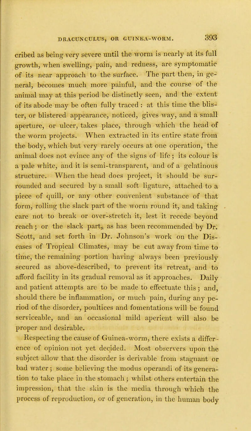 cribed as being very severe until the worm is nearly at its full growth, when swelling, pain, and redness, are symptomatic of its near approach to the surface. The part then, in ge- neral, becomes much more painful, and the course of the animal may at this period be distinctly seen, and the extent of its abode may be often fully traced : at this time the blis- ter, or blistered appearance, noticed, gives way, and a small aperture, or ulcer, takes place, through which the head of the worm projects. When extracted in its entire state from the body, which but very rarely occurs at one operation, the animal does not evince any of the signs of life; its colour is a pale white, and it is semi-transparent, and of a gelatinous structure. When the head does project, it should be sur- rounded and secured by a small soft ligature, attached to a piece of quill, or any other convenient substance of that form, rolling the slack part of the worm round it, and taking care not to break or over-stretch it, lest it recede beyond reach; or the slack part, as has been recommended by Dr. Scott, and set forth in Dr. Johnson's work on the Dis- eases of Tropical Climates, may be cvit away from time to time, the remaining portion having always been previously secured as above-described, to prevent its retreat, and to afford facility in its gradual removal as it approaches. Daily and patient attempts are to be made to effectuate this; and, should there be inflammation, or much pain, during any pe- riod of the disorder, poultices and fomentations will be found serviceable, and an occasional mild aperient will also be proper and desirable. Respecting the cause of Guinea-worm, there exists a differ- ence of opinion not yet decided. Most observers upon the subject allow that the disorder is derivable from stagnant or bad water; some believing the modus operandi of its genera- tion to take place in the stomach ; whilst others entei*tain the impression, that the skin is the media through which the process of reproduction, or of generation, in the human body