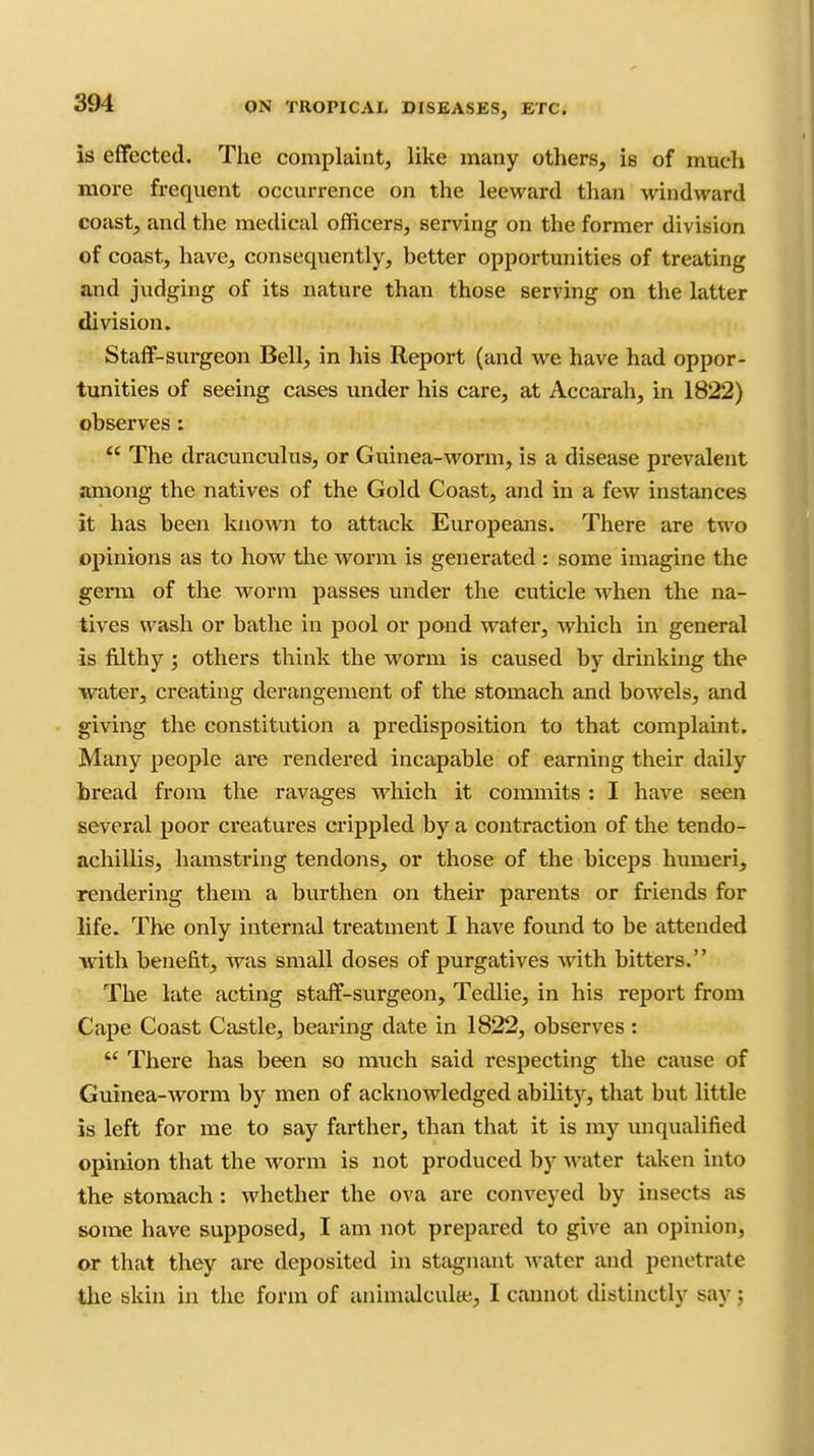 is effected. The complaint, like many others, is of much more frequent occurrence on the leeward than windward coast, and the medical officers, serving on the former division of coast, have, consequently, better opportunities of treating and judging of its nature than those serving on the latter division. Staff-surgeon Bell, in his Report (and we have had oppor- tunities of seeing cases under his care, at Accarah, in 1822) observes:  The dracunculus, or Guinea-worm, is a disease prevalent among the natives of the Gold Coast, and in a few instances it has been known to attack Europeans. There are two opinions as to how the worm is generated : some imagine the germ of the worm passes under the cuticle when the na- tives wash or bathe in pool or pond water, which in general is filthy ; others think the worm is caused by drinking the water, creating derangement of the stomach and bowels, and giving the constitution a predisposition to that complaint. Many people are rendered incapable of earning their daily bread from the ravages which it commits : I have seen several poor creatures crippled by a contraction of the tendo- achillis, hamstring tendons, or those of the biceps humeri, rendering them a burthen on their parents or friends for life. The only internal treatment I have found to be attended with benefit, was small doses of purgatives with bitters. The late acting staff-surgeon, Tedlie, in his report from Cape Coast Castle, bearing date in 1822, observes :  There has been so much said respecting the cause of Guinea-worm by men of acknowledged abilitj'^, that but little is left for me to say farther, than that it is my unqualified opinion that the worm is not produced by A^-ater taken into the stomach: whether the ova are conveyed by insects as some have supposed, I am not prepared to give an opinion, or that they are deposited in stagnant Avater and penetrate tlie bkin in the form of animalcultt;, I cannot distinctly say j