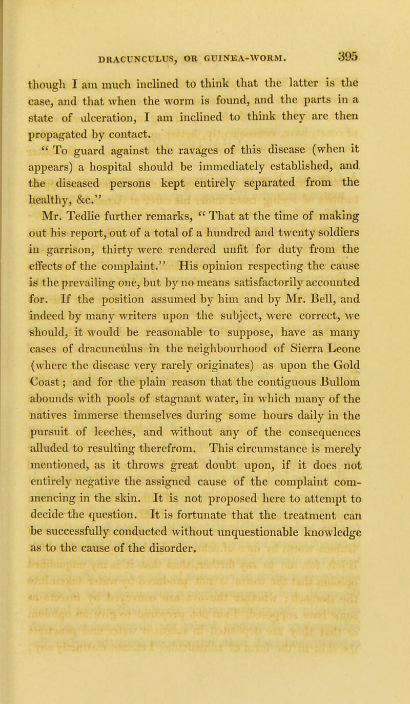 though I am much inclined to think that the latter is the case, and that when the worm is found, and the parts in a state of ulceration, I am inclined to think they are then propagated by contact.  To guard against the ravages of this disease (when it appears) a hospital should be immediately established, and the diseased persons kept entirely separated from the healthy, &c. Mr, Tedlie further remarks, That at the time of making out his report, out of a total of a hundred and twenty soldiers in garrison, thirty were rendered unfit for duty from the effects of the complaint. His opinion respecting the cause is the prevailing one, but by no means satisfactorily accounted for. If the position assumed by him and by Mr. Bell, and indeed by many writers upon the subject, were correct, we should, it would be reasonable to suppose, have as many cases of dracunculus in the neighbourhood of Sierra Leone (where the disease very rarely originates) as upon the Gold Coast; and for the plain reason that the contiguous Bullom abounds with pools of stagnant water, in which many of the natives immerse themselves during some hours daily in the pursuit of leeches, and without any of the consequences alluded to resulting therefrom. This circumstance is merely mentioned, as it throws great doubt upon, if it does not entirely negative the assigned cause of the complaint com- mencing in the skin. It is not proposed here to attempt to decide the question. It is fortunate that the treatment can be successfully conducted without unquestionable knowledge as to the cause of the disorder.