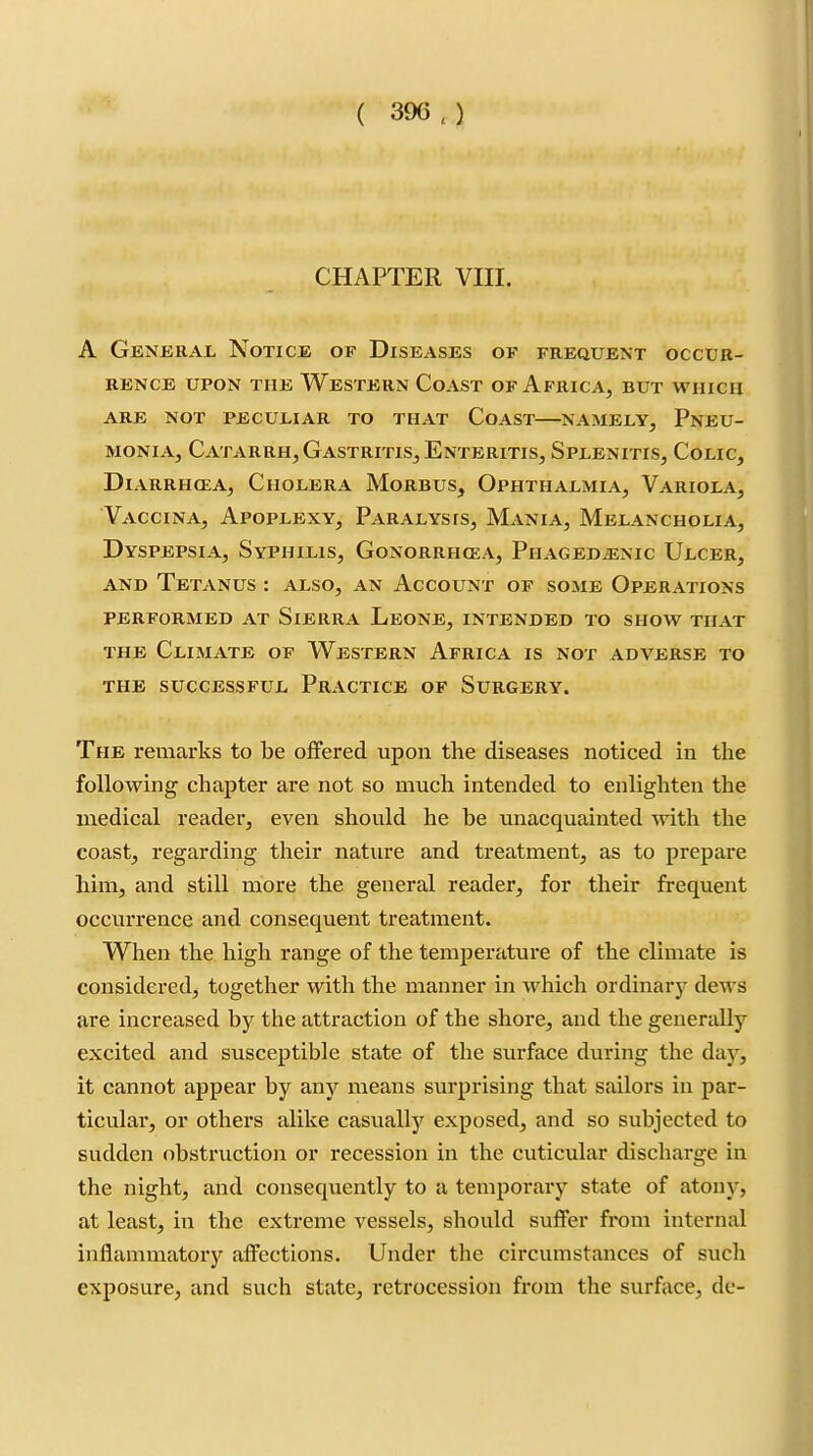 CHAPTER VIII. A Geneeal Notice of Diseases of frequent occur- rence UPON THE Western Coast of Africa, but which ARE not peculiar TO THAT CoAST NAMELY, PNEU- MONIA, Catarrh, Gastritis, Enteritis, Splenitis, Colic, DiARRH(EA, Cholera Morbus, Ophthalmia, Variola, VxVcciNA, Apoplexy, Paralysis, Mania, Melancholia, Dyspepsia, Syphilis, Gonorrhcea, Phagedenic Ulcer, AND Tetanus : also, an Account of some Operations PERFORMED AT SlERRA LeONE, INTENDED TO SHOW THAT THE Climate of Western Africa is not adverse to THE successful PRACTICE OF SuRGERY. The remarks to be offered upon the diseases noticed in the following chapter are not so much intended to enlighten the medical reader, even should he be unacquainted with the coast, regarding their nature and treatment, as to prepare him, and still more the general reader, for their frequent occurrence and consequent treatment. When the high range of the temperature of the climate is considered, together with the manner in which ordinary dews are increased by the attraction of the shore, and the generally excited and susceptible state of the surface during the day, it cannot appear by any means surprising that sailors in par- ticular, or others alike casually exposed, and so subjected to sudden obstruction or recession in the cuticular discharge in the night, and consequently to a temporary state of atony, at least, in the extreme vessels, should suffer from internal inflammatory affections. Under the circumstances of such exposure, and such state, retrocession from the surface, de-